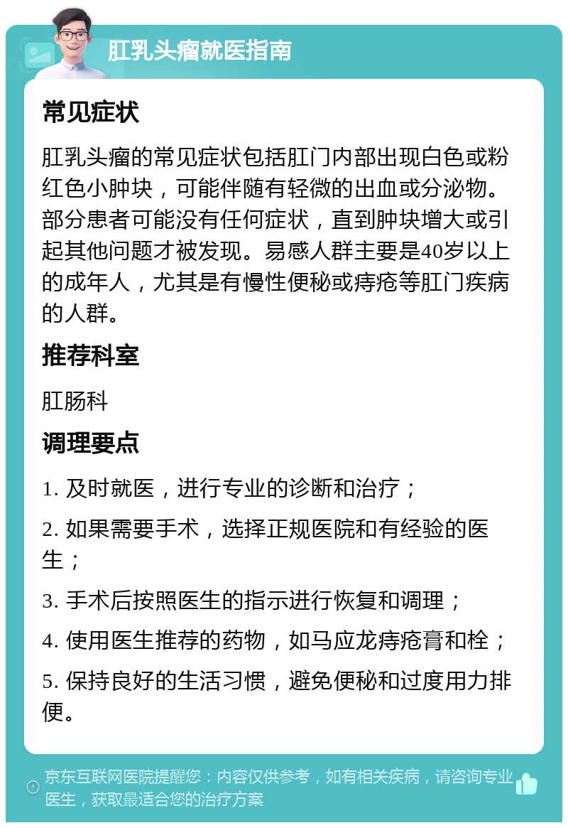 肛乳头瘤就医指南 常见症状 肛乳头瘤的常见症状包括肛门内部出现白色或粉红色小肿块，可能伴随有轻微的出血或分泌物。部分患者可能没有任何症状，直到肿块增大或引起其他问题才被发现。易感人群主要是40岁以上的成年人，尤其是有慢性便秘或痔疮等肛门疾病的人群。 推荐科室 肛肠科 调理要点 1. 及时就医，进行专业的诊断和治疗； 2. 如果需要手术，选择正规医院和有经验的医生； 3. 手术后按照医生的指示进行恢复和调理； 4. 使用医生推荐的药物，如马应龙痔疮膏和栓； 5. 保持良好的生活习惯，避免便秘和过度用力排便。