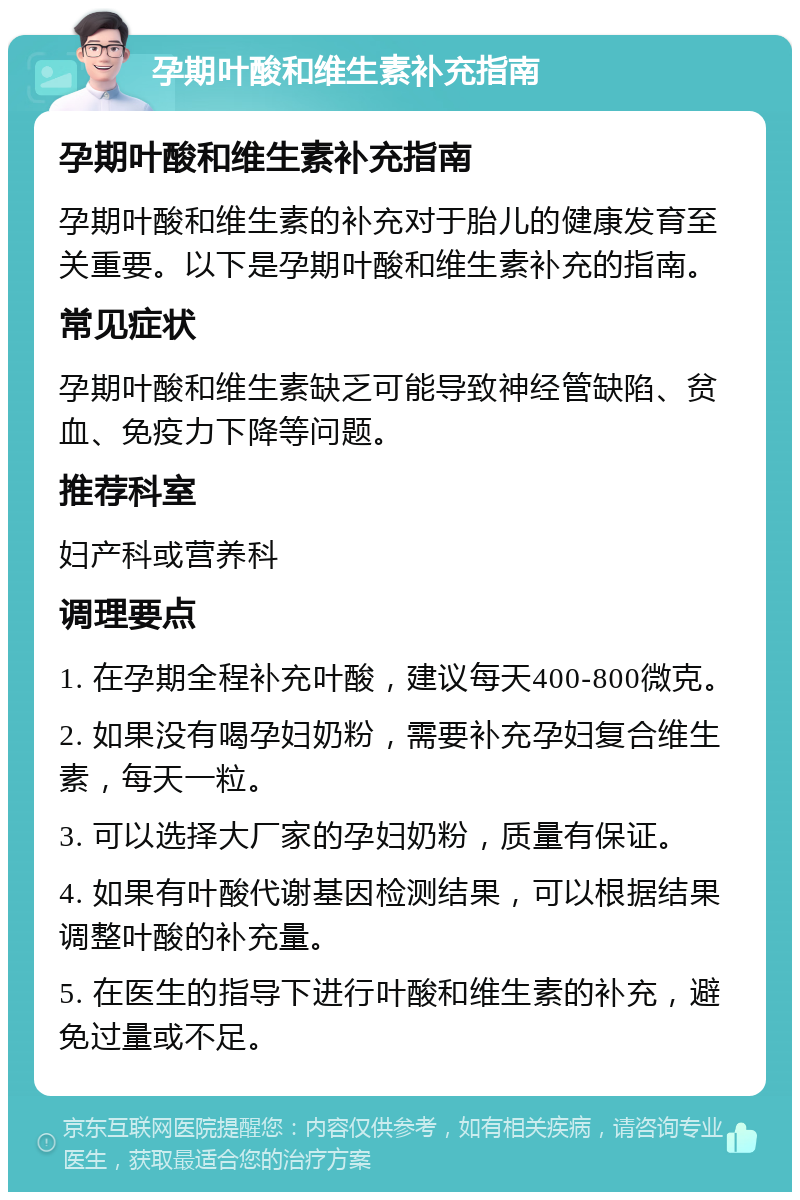 孕期叶酸和维生素补充指南 孕期叶酸和维生素补充指南 孕期叶酸和维生素的补充对于胎儿的健康发育至关重要。以下是孕期叶酸和维生素补充的指南。 常见症状 孕期叶酸和维生素缺乏可能导致神经管缺陷、贫血、免疫力下降等问题。 推荐科室 妇产科或营养科 调理要点 1. 在孕期全程补充叶酸，建议每天400-800微克。 2. 如果没有喝孕妇奶粉，需要补充孕妇复合维生素，每天一粒。 3. 可以选择大厂家的孕妇奶粉，质量有保证。 4. 如果有叶酸代谢基因检测结果，可以根据结果调整叶酸的补充量。 5. 在医生的指导下进行叶酸和维生素的补充，避免过量或不足。