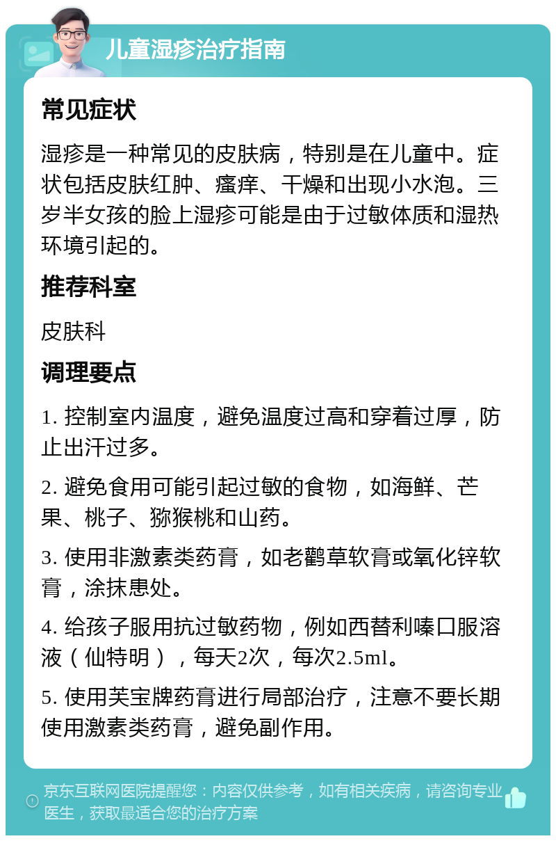 儿童湿疹治疗指南 常见症状 湿疹是一种常见的皮肤病，特别是在儿童中。症状包括皮肤红肿、瘙痒、干燥和出现小水泡。三岁半女孩的脸上湿疹可能是由于过敏体质和湿热环境引起的。 推荐科室 皮肤科 调理要点 1. 控制室内温度，避免温度过高和穿着过厚，防止出汗过多。 2. 避免食用可能引起过敏的食物，如海鲜、芒果、桃子、猕猴桃和山药。 3. 使用非激素类药膏，如老鹳草软膏或氧化锌软膏，涂抹患处。 4. 给孩子服用抗过敏药物，例如西替利嗪口服溶液（仙特明），每天2次，每次2.5ml。 5. 使用芙宝牌药膏进行局部治疗，注意不要长期使用激素类药膏，避免副作用。