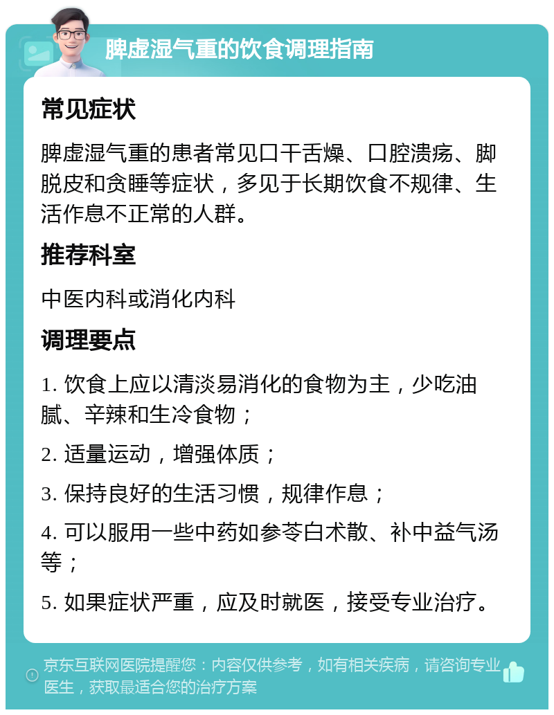 脾虚湿气重的饮食调理指南 常见症状 脾虚湿气重的患者常见口干舌燥、口腔溃疡、脚脱皮和贪睡等症状，多见于长期饮食不规律、生活作息不正常的人群。 推荐科室 中医内科或消化内科 调理要点 1. 饮食上应以清淡易消化的食物为主，少吃油腻、辛辣和生冷食物； 2. 适量运动，增强体质； 3. 保持良好的生活习惯，规律作息； 4. 可以服用一些中药如参苓白术散、补中益气汤等； 5. 如果症状严重，应及时就医，接受专业治疗。