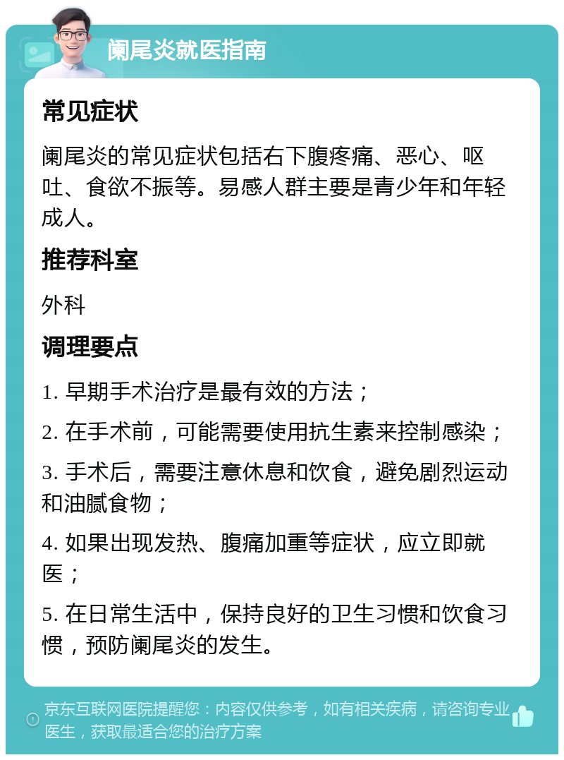 阑尾炎就医指南 常见症状 阑尾炎的常见症状包括右下腹疼痛、恶心、呕吐、食欲不振等。易感人群主要是青少年和年轻成人。 推荐科室 外科 调理要点 1. 早期手术治疗是最有效的方法； 2. 在手术前，可能需要使用抗生素来控制感染； 3. 手术后，需要注意休息和饮食，避免剧烈运动和油腻食物； 4. 如果出现发热、腹痛加重等症状，应立即就医； 5. 在日常生活中，保持良好的卫生习惯和饮食习惯，预防阑尾炎的发生。