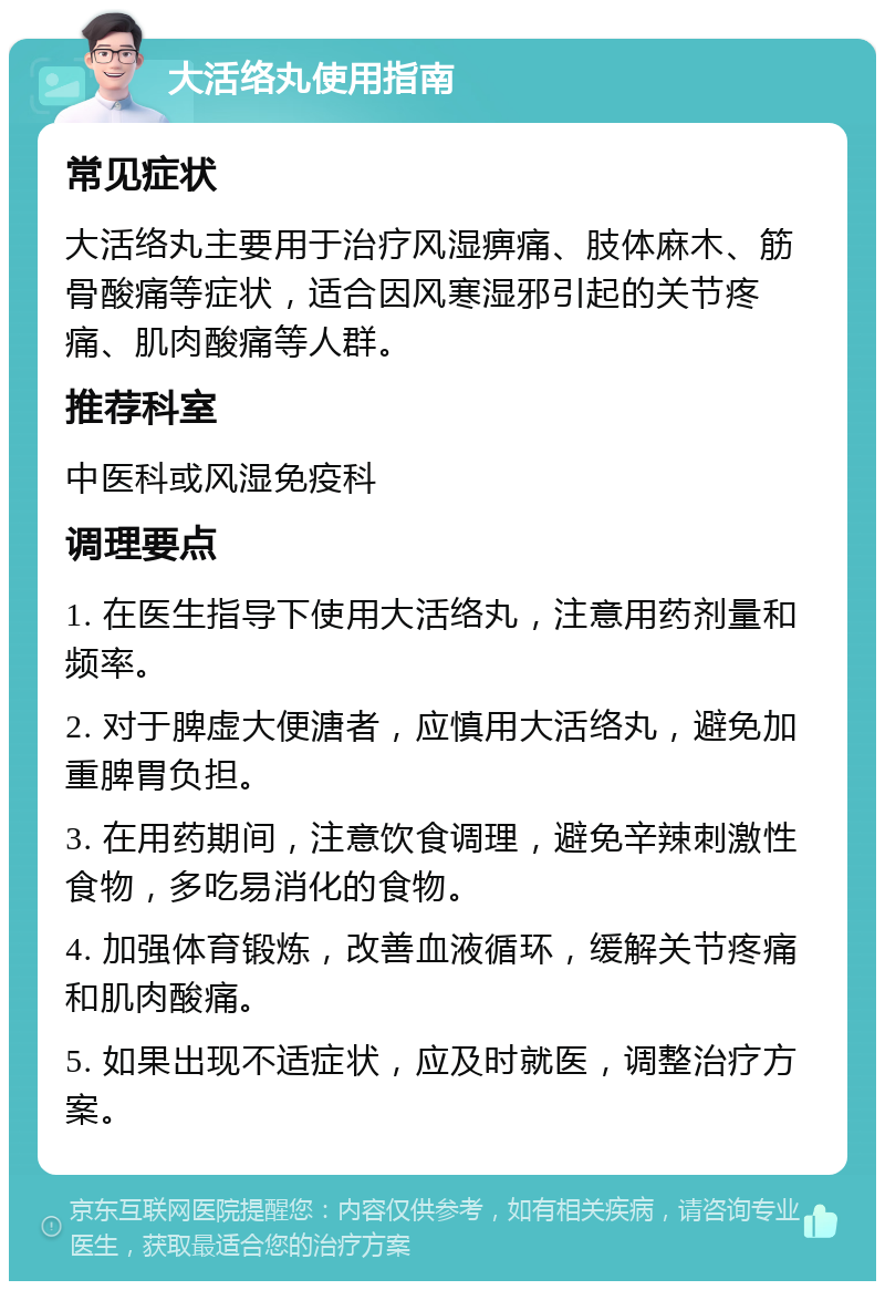 大活络丸使用指南 常见症状 大活络丸主要用于治疗风湿痹痛、肢体麻木、筋骨酸痛等症状，适合因风寒湿邪引起的关节疼痛、肌肉酸痛等人群。 推荐科室 中医科或风湿免疫科 调理要点 1. 在医生指导下使用大活络丸，注意用药剂量和频率。 2. 对于脾虚大便溏者，应慎用大活络丸，避免加重脾胃负担。 3. 在用药期间，注意饮食调理，避免辛辣刺激性食物，多吃易消化的食物。 4. 加强体育锻炼，改善血液循环，缓解关节疼痛和肌肉酸痛。 5. 如果出现不适症状，应及时就医，调整治疗方案。