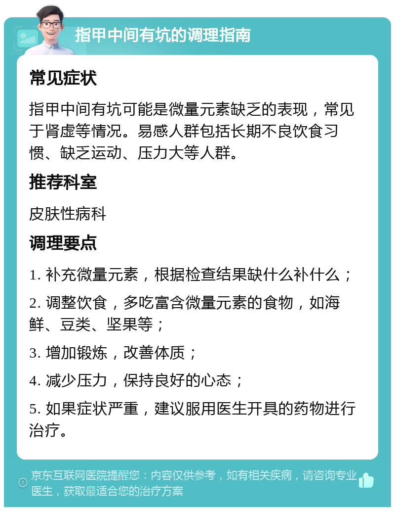 指甲中间有坑的调理指南 常见症状 指甲中间有坑可能是微量元素缺乏的表现，常见于肾虚等情况。易感人群包括长期不良饮食习惯、缺乏运动、压力大等人群。 推荐科室 皮肤性病科 调理要点 1. 补充微量元素，根据检查结果缺什么补什么； 2. 调整饮食，多吃富含微量元素的食物，如海鲜、豆类、坚果等； 3. 增加锻炼，改善体质； 4. 减少压力，保持良好的心态； 5. 如果症状严重，建议服用医生开具的药物进行治疗。