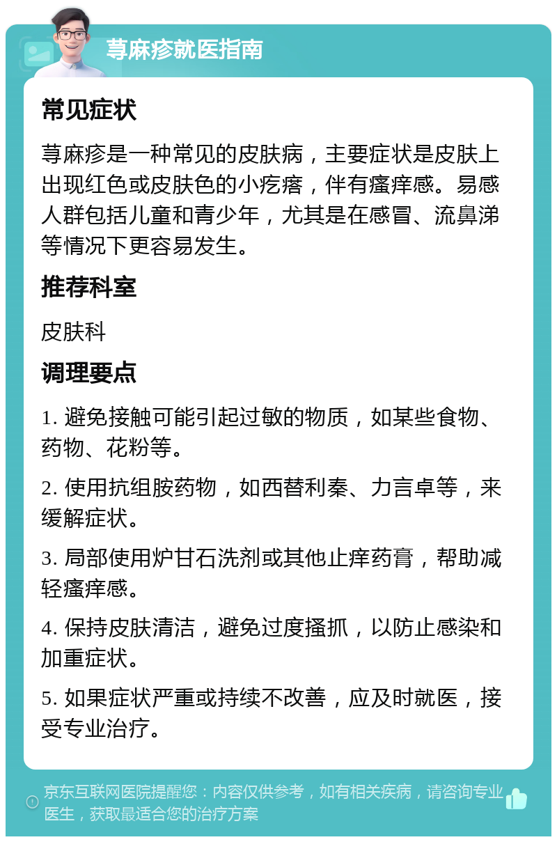 荨麻疹就医指南 常见症状 荨麻疹是一种常见的皮肤病，主要症状是皮肤上出现红色或皮肤色的小疙瘩，伴有瘙痒感。易感人群包括儿童和青少年，尤其是在感冒、流鼻涕等情况下更容易发生。 推荐科室 皮肤科 调理要点 1. 避免接触可能引起过敏的物质，如某些食物、药物、花粉等。 2. 使用抗组胺药物，如西替利秦、力言卓等，来缓解症状。 3. 局部使用炉甘石洗剂或其他止痒药膏，帮助减轻瘙痒感。 4. 保持皮肤清洁，避免过度搔抓，以防止感染和加重症状。 5. 如果症状严重或持续不改善，应及时就医，接受专业治疗。