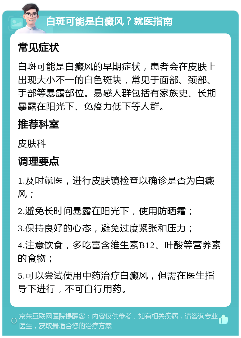 白斑可能是白癜风？就医指南 常见症状 白斑可能是白癜风的早期症状，患者会在皮肤上出现大小不一的白色斑块，常见于面部、颈部、手部等暴露部位。易感人群包括有家族史、长期暴露在阳光下、免疫力低下等人群。 推荐科室 皮肤科 调理要点 1.及时就医，进行皮肤镜检查以确诊是否为白癜风； 2.避免长时间暴露在阳光下，使用防晒霜； 3.保持良好的心态，避免过度紧张和压力； 4.注意饮食，多吃富含维生素B12、叶酸等营养素的食物； 5.可以尝试使用中药治疗白癜风，但需在医生指导下进行，不可自行用药。