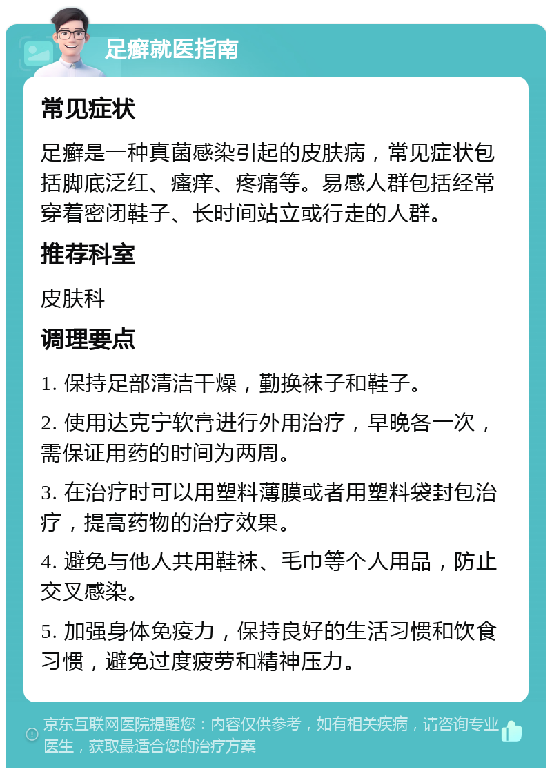 足癣就医指南 常见症状 足癣是一种真菌感染引起的皮肤病，常见症状包括脚底泛红、瘙痒、疼痛等。易感人群包括经常穿着密闭鞋子、长时间站立或行走的人群。 推荐科室 皮肤科 调理要点 1. 保持足部清洁干燥，勤换袜子和鞋子。 2. 使用达克宁软膏进行外用治疗，早晚各一次，需保证用药的时间为两周。 3. 在治疗时可以用塑料薄膜或者用塑料袋封包治疗，提高药物的治疗效果。 4. 避免与他人共用鞋袜、毛巾等个人用品，防止交叉感染。 5. 加强身体免疫力，保持良好的生活习惯和饮食习惯，避免过度疲劳和精神压力。