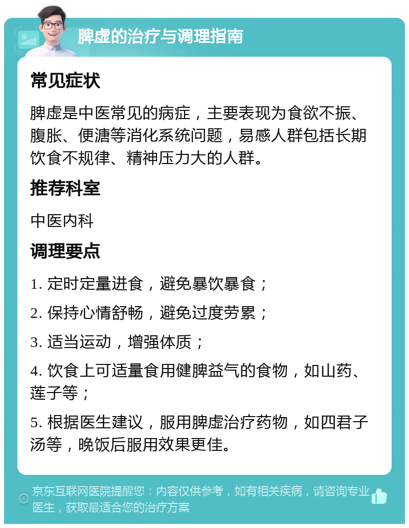 脾虚的治疗与调理指南 常见症状 脾虚是中医常见的病症，主要表现为食欲不振、腹胀、便溏等消化系统问题，易感人群包括长期饮食不规律、精神压力大的人群。 推荐科室 中医内科 调理要点 1. 定时定量进食，避免暴饮暴食； 2. 保持心情舒畅，避免过度劳累； 3. 适当运动，增强体质； 4. 饮食上可适量食用健脾益气的食物，如山药、莲子等； 5. 根据医生建议，服用脾虚治疗药物，如四君子汤等，晚饭后服用效果更佳。