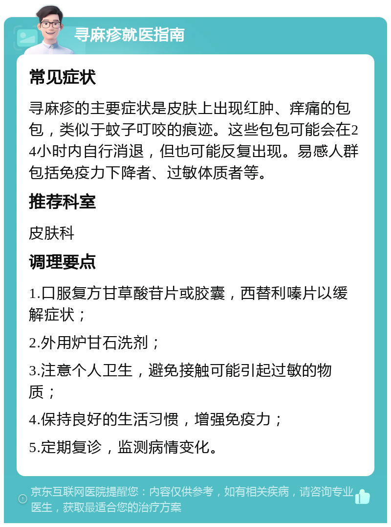 寻麻疹就医指南 常见症状 寻麻疹的主要症状是皮肤上出现红肿、痒痛的包包，类似于蚊子叮咬的痕迹。这些包包可能会在24小时内自行消退，但也可能反复出现。易感人群包括免疫力下降者、过敏体质者等。 推荐科室 皮肤科 调理要点 1.口服复方甘草酸苷片或胶囊，西替利嗪片以缓解症状； 2.外用炉甘石洗剂； 3.注意个人卫生，避免接触可能引起过敏的物质； 4.保持良好的生活习惯，增强免疫力； 5.定期复诊，监测病情变化。