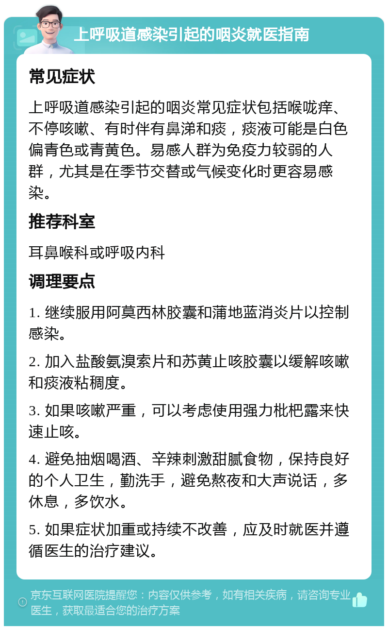 上呼吸道感染引起的咽炎就医指南 常见症状 上呼吸道感染引起的咽炎常见症状包括喉咙痒、不停咳嗽、有时伴有鼻涕和痰，痰液可能是白色偏青色或青黄色。易感人群为免疫力较弱的人群，尤其是在季节交替或气候变化时更容易感染。 推荐科室 耳鼻喉科或呼吸内科 调理要点 1. 继续服用阿莫西林胶囊和蒲地蓝消炎片以控制感染。 2. 加入盐酸氨溴索片和苏黄止咳胶囊以缓解咳嗽和痰液粘稠度。 3. 如果咳嗽严重，可以考虑使用强力枇杷露来快速止咳。 4. 避免抽烟喝酒、辛辣刺激甜腻食物，保持良好的个人卫生，勤洗手，避免熬夜和大声说话，多休息，多饮水。 5. 如果症状加重或持续不改善，应及时就医并遵循医生的治疗建议。