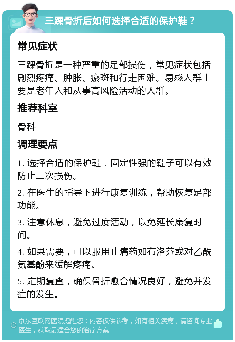 三踝骨折后如何选择合适的保护鞋？ 常见症状 三踝骨折是一种严重的足部损伤，常见症状包括剧烈疼痛、肿胀、瘀斑和行走困难。易感人群主要是老年人和从事高风险活动的人群。 推荐科室 骨科 调理要点 1. 选择合适的保护鞋，固定性强的鞋子可以有效防止二次损伤。 2. 在医生的指导下进行康复训练，帮助恢复足部功能。 3. 注意休息，避免过度活动，以免延长康复时间。 4. 如果需要，可以服用止痛药如布洛芬或对乙酰氨基酚来缓解疼痛。 5. 定期复查，确保骨折愈合情况良好，避免并发症的发生。