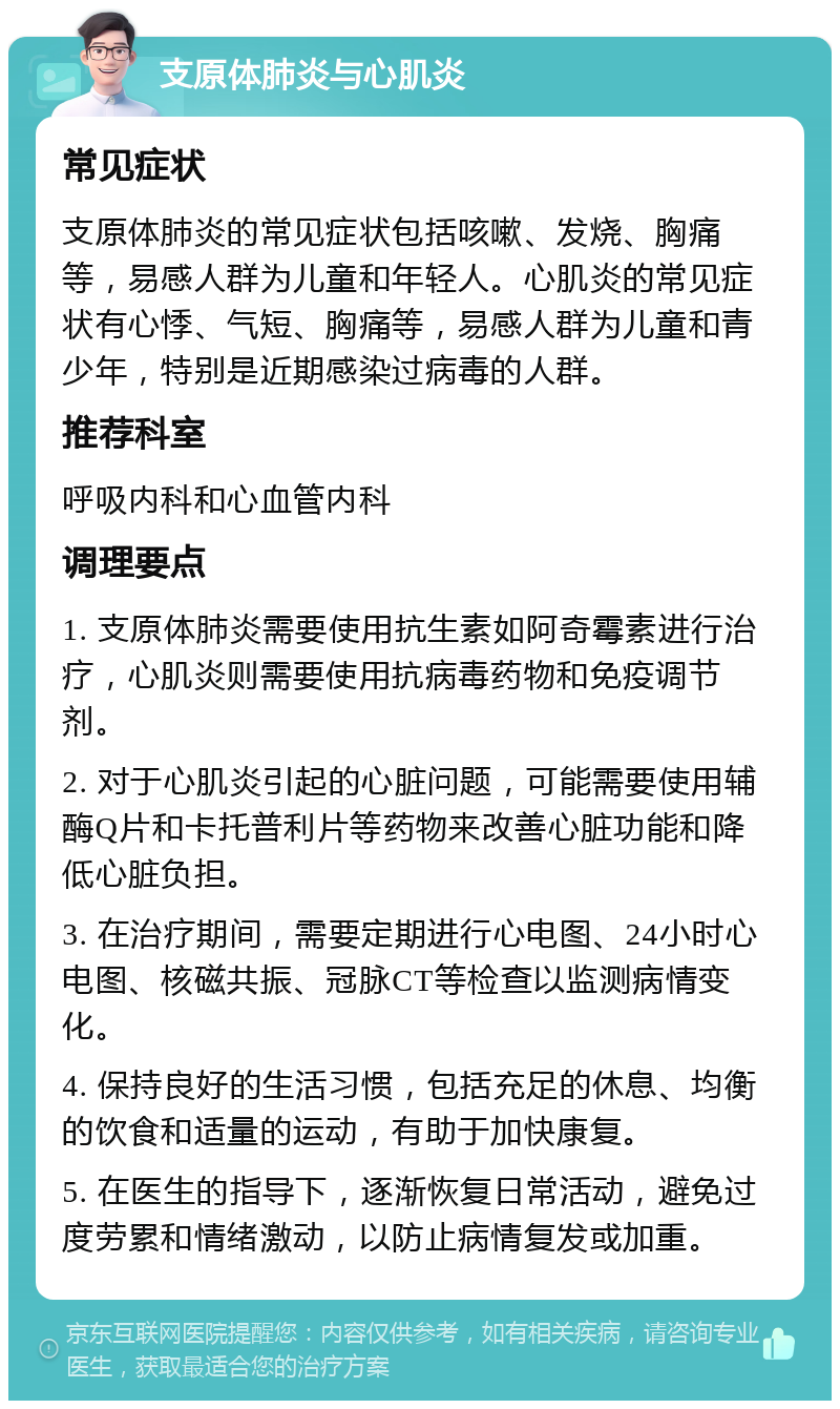 支原体肺炎与心肌炎 常见症状 支原体肺炎的常见症状包括咳嗽、发烧、胸痛等，易感人群为儿童和年轻人。心肌炎的常见症状有心悸、气短、胸痛等，易感人群为儿童和青少年，特别是近期感染过病毒的人群。 推荐科室 呼吸内科和心血管内科 调理要点 1. 支原体肺炎需要使用抗生素如阿奇霉素进行治疗，心肌炎则需要使用抗病毒药物和免疫调节剂。 2. 对于心肌炎引起的心脏问题，可能需要使用辅酶Q片和卡托普利片等药物来改善心脏功能和降低心脏负担。 3. 在治疗期间，需要定期进行心电图、24小时心电图、核磁共振、冠脉CT等检查以监测病情变化。 4. 保持良好的生活习惯，包括充足的休息、均衡的饮食和适量的运动，有助于加快康复。 5. 在医生的指导下，逐渐恢复日常活动，避免过度劳累和情绪激动，以防止病情复发或加重。