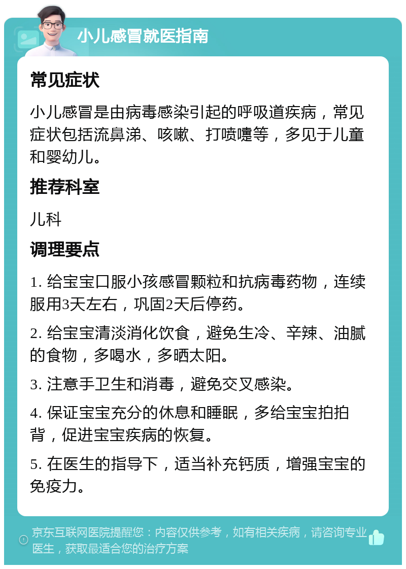 小儿感冒就医指南 常见症状 小儿感冒是由病毒感染引起的呼吸道疾病，常见症状包括流鼻涕、咳嗽、打喷嚏等，多见于儿童和婴幼儿。 推荐科室 儿科 调理要点 1. 给宝宝口服小孩感冒颗粒和抗病毒药物，连续服用3天左右，巩固2天后停药。 2. 给宝宝清淡消化饮食，避免生冷、辛辣、油腻的食物，多喝水，多晒太阳。 3. 注意手卫生和消毒，避免交叉感染。 4. 保证宝宝充分的休息和睡眠，多给宝宝拍拍背，促进宝宝疾病的恢复。 5. 在医生的指导下，适当补充钙质，增强宝宝的免疫力。