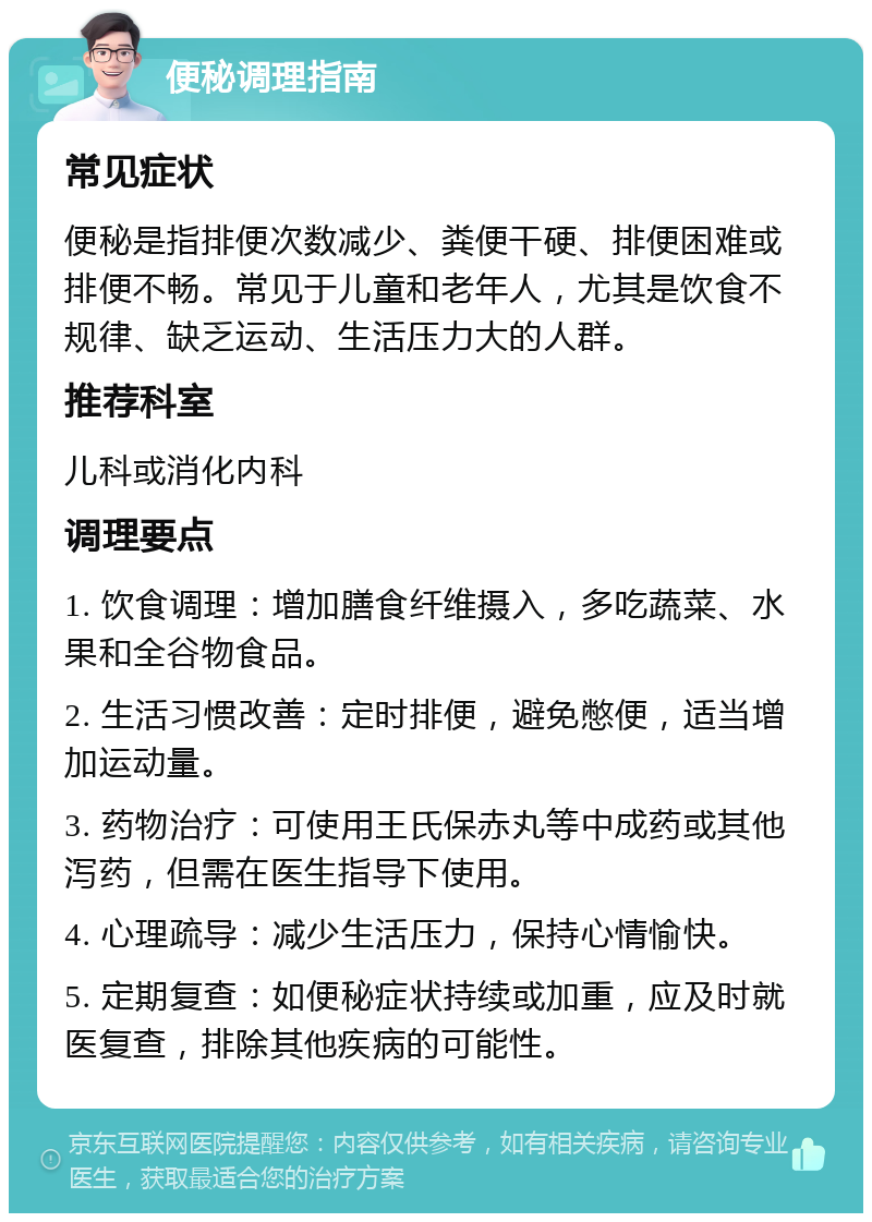 便秘调理指南 常见症状 便秘是指排便次数减少、粪便干硬、排便困难或排便不畅。常见于儿童和老年人，尤其是饮食不规律、缺乏运动、生活压力大的人群。 推荐科室 儿科或消化内科 调理要点 1. 饮食调理：增加膳食纤维摄入，多吃蔬菜、水果和全谷物食品。 2. 生活习惯改善：定时排便，避免憋便，适当增加运动量。 3. 药物治疗：可使用王氏保赤丸等中成药或其他泻药，但需在医生指导下使用。 4. 心理疏导：减少生活压力，保持心情愉快。 5. 定期复查：如便秘症状持续或加重，应及时就医复查，排除其他疾病的可能性。