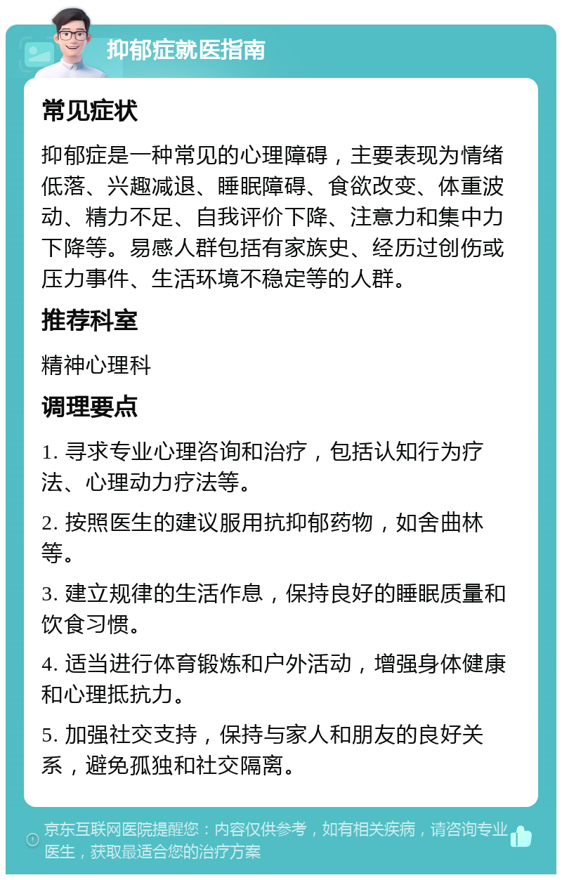 抑郁症就医指南 常见症状 抑郁症是一种常见的心理障碍，主要表现为情绪低落、兴趣减退、睡眠障碍、食欲改变、体重波动、精力不足、自我评价下降、注意力和集中力下降等。易感人群包括有家族史、经历过创伤或压力事件、生活环境不稳定等的人群。 推荐科室 精神心理科 调理要点 1. 寻求专业心理咨询和治疗，包括认知行为疗法、心理动力疗法等。 2. 按照医生的建议服用抗抑郁药物，如舍曲林等。 3. 建立规律的生活作息，保持良好的睡眠质量和饮食习惯。 4. 适当进行体育锻炼和户外活动，增强身体健康和心理抵抗力。 5. 加强社交支持，保持与家人和朋友的良好关系，避免孤独和社交隔离。