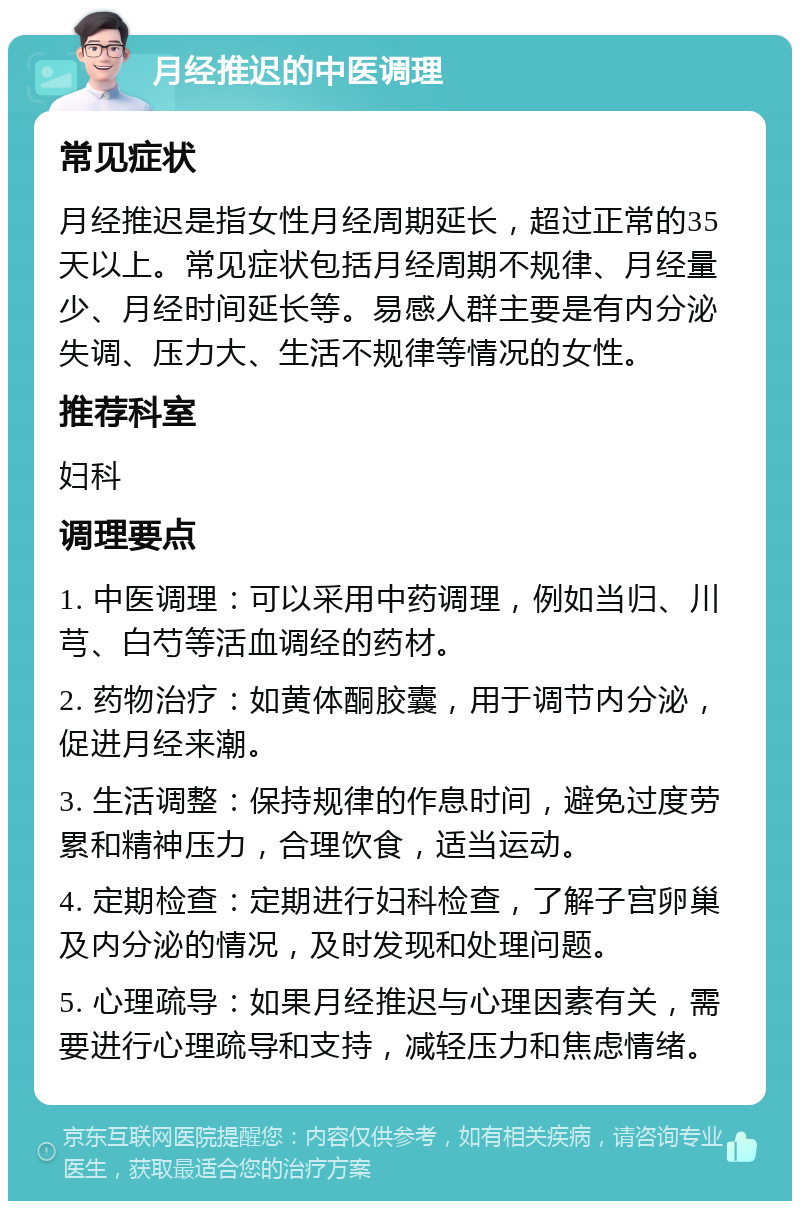 月经推迟的中医调理 常见症状 月经推迟是指女性月经周期延长，超过正常的35天以上。常见症状包括月经周期不规律、月经量少、月经时间延长等。易感人群主要是有内分泌失调、压力大、生活不规律等情况的女性。 推荐科室 妇科 调理要点 1. 中医调理：可以采用中药调理，例如当归、川芎、白芍等活血调经的药材。 2. 药物治疗：如黄体酮胶囊，用于调节内分泌，促进月经来潮。 3. 生活调整：保持规律的作息时间，避免过度劳累和精神压力，合理饮食，适当运动。 4. 定期检查：定期进行妇科检查，了解子宫卵巢及内分泌的情况，及时发现和处理问题。 5. 心理疏导：如果月经推迟与心理因素有关，需要进行心理疏导和支持，减轻压力和焦虑情绪。