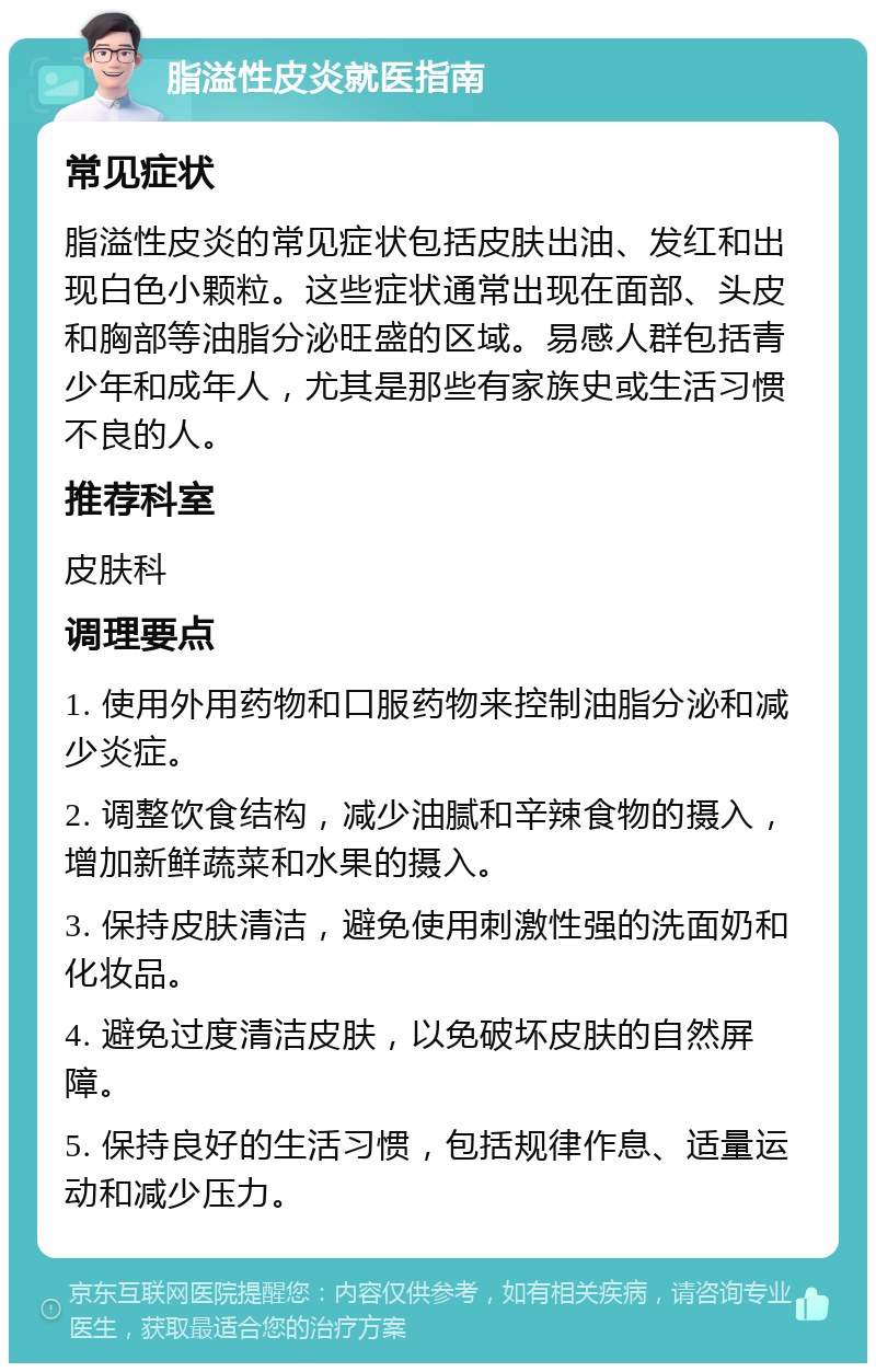 脂溢性皮炎就医指南 常见症状 脂溢性皮炎的常见症状包括皮肤出油、发红和出现白色小颗粒。这些症状通常出现在面部、头皮和胸部等油脂分泌旺盛的区域。易感人群包括青少年和成年人，尤其是那些有家族史或生活习惯不良的人。 推荐科室 皮肤科 调理要点 1. 使用外用药物和口服药物来控制油脂分泌和减少炎症。 2. 调整饮食结构，减少油腻和辛辣食物的摄入，增加新鲜蔬菜和水果的摄入。 3. 保持皮肤清洁，避免使用刺激性强的洗面奶和化妆品。 4. 避免过度清洁皮肤，以免破坏皮肤的自然屏障。 5. 保持良好的生活习惯，包括规律作息、适量运动和减少压力。