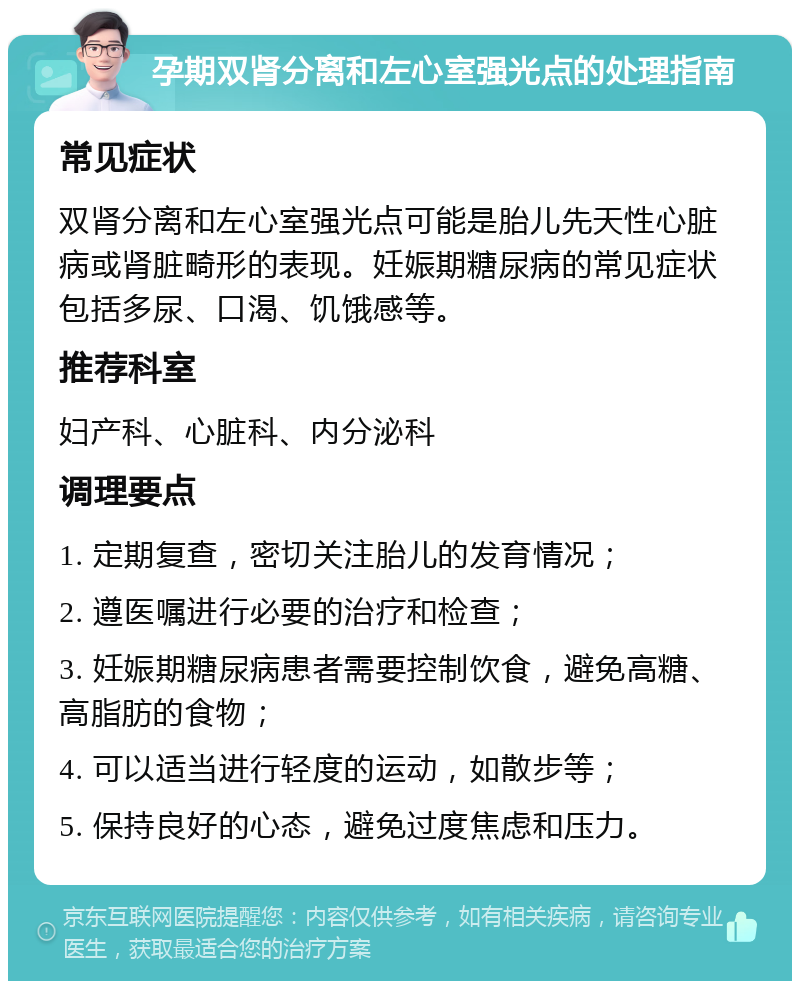 孕期双肾分离和左心室强光点的处理指南 常见症状 双肾分离和左心室强光点可能是胎儿先天性心脏病或肾脏畸形的表现。妊娠期糖尿病的常见症状包括多尿、口渴、饥饿感等。 推荐科室 妇产科、心脏科、内分泌科 调理要点 1. 定期复查，密切关注胎儿的发育情况； 2. 遵医嘱进行必要的治疗和检查； 3. 妊娠期糖尿病患者需要控制饮食，避免高糖、高脂肪的食物； 4. 可以适当进行轻度的运动，如散步等； 5. 保持良好的心态，避免过度焦虑和压力。