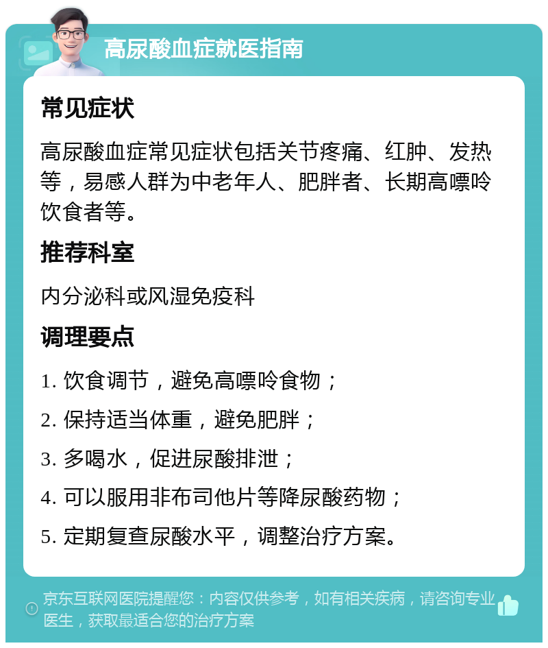 高尿酸血症就医指南 常见症状 高尿酸血症常见症状包括关节疼痛、红肿、发热等，易感人群为中老年人、肥胖者、长期高嘌呤饮食者等。 推荐科室 内分泌科或风湿免疫科 调理要点 1. 饮食调节，避免高嘌呤食物； 2. 保持适当体重，避免肥胖； 3. 多喝水，促进尿酸排泄； 4. 可以服用非布司他片等降尿酸药物； 5. 定期复查尿酸水平，调整治疗方案。