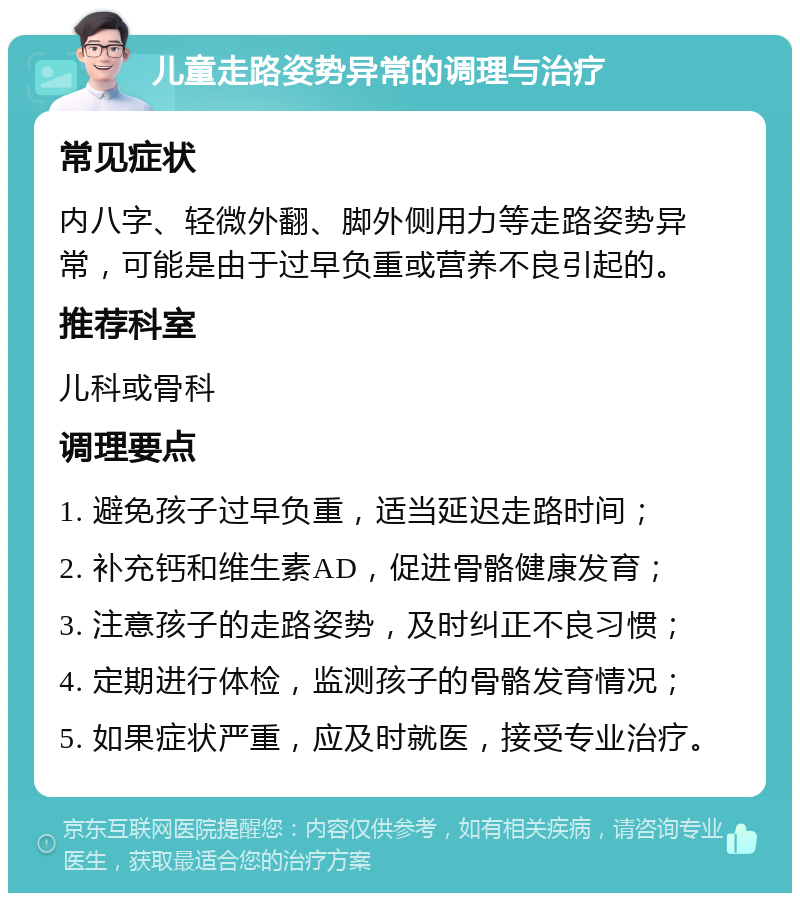 儿童走路姿势异常的调理与治疗 常见症状 内八字、轻微外翻、脚外侧用力等走路姿势异常，可能是由于过早负重或营养不良引起的。 推荐科室 儿科或骨科 调理要点 1. 避免孩子过早负重，适当延迟走路时间； 2. 补充钙和维生素AD，促进骨骼健康发育； 3. 注意孩子的走路姿势，及时纠正不良习惯； 4. 定期进行体检，监测孩子的骨骼发育情况； 5. 如果症状严重，应及时就医，接受专业治疗。