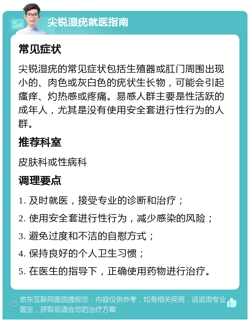 尖锐湿疣就医指南 常见症状 尖锐湿疣的常见症状包括生殖器或肛门周围出现小的、肉色或灰白色的疣状生长物，可能会引起瘙痒、灼热感或疼痛。易感人群主要是性活跃的成年人，尤其是没有使用安全套进行性行为的人群。 推荐科室 皮肤科或性病科 调理要点 1. 及时就医，接受专业的诊断和治疗； 2. 使用安全套进行性行为，减少感染的风险； 3. 避免过度和不洁的自慰方式； 4. 保持良好的个人卫生习惯； 5. 在医生的指导下，正确使用药物进行治疗。