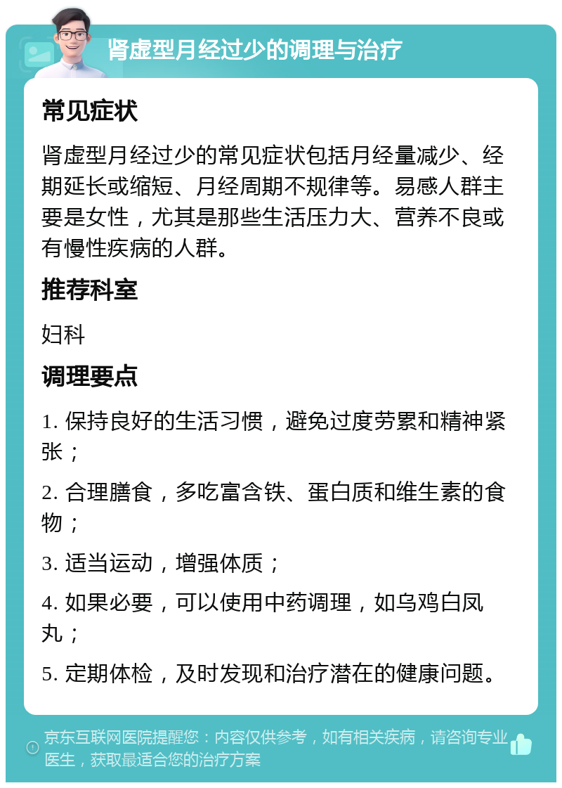 肾虚型月经过少的调理与治疗 常见症状 肾虚型月经过少的常见症状包括月经量减少、经期延长或缩短、月经周期不规律等。易感人群主要是女性，尤其是那些生活压力大、营养不良或有慢性疾病的人群。 推荐科室 妇科 调理要点 1. 保持良好的生活习惯，避免过度劳累和精神紧张； 2. 合理膳食，多吃富含铁、蛋白质和维生素的食物； 3. 适当运动，增强体质； 4. 如果必要，可以使用中药调理，如乌鸡白凤丸； 5. 定期体检，及时发现和治疗潜在的健康问题。