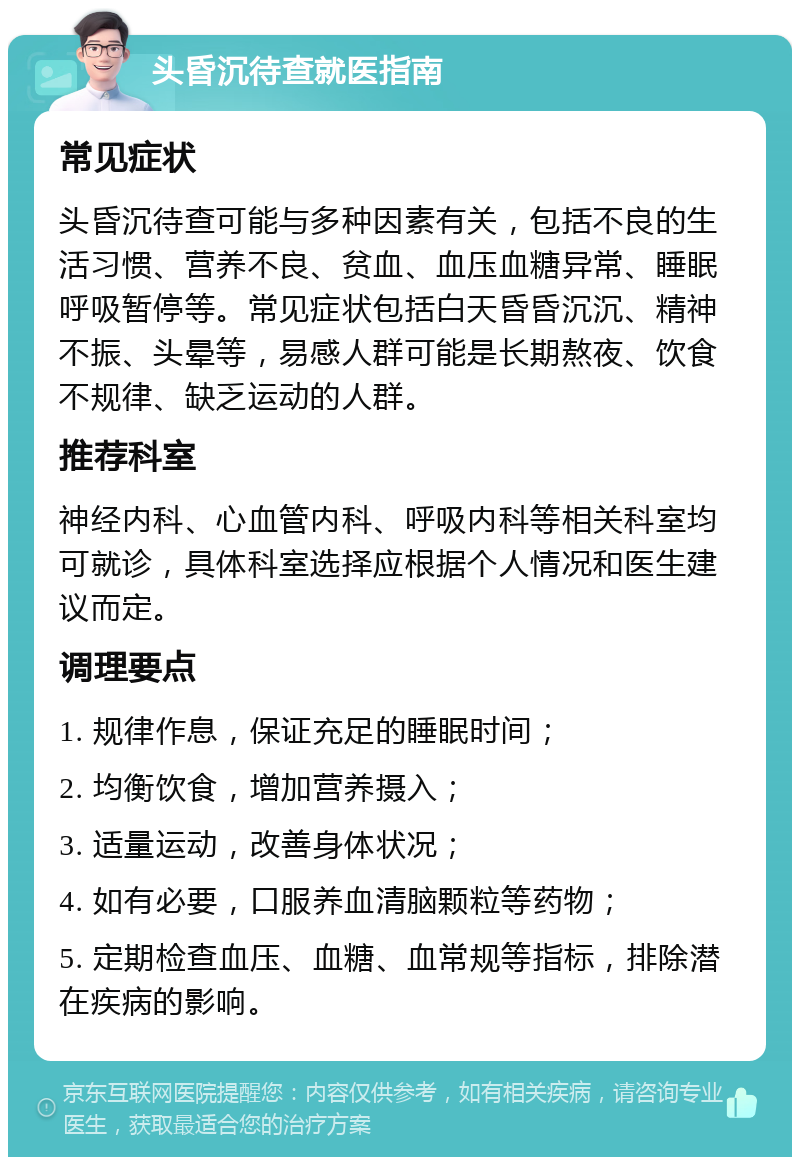 头昏沉待查就医指南 常见症状 头昏沉待查可能与多种因素有关，包括不良的生活习惯、营养不良、贫血、血压血糖异常、睡眠呼吸暂停等。常见症状包括白天昏昏沉沉、精神不振、头晕等，易感人群可能是长期熬夜、饮食不规律、缺乏运动的人群。 推荐科室 神经内科、心血管内科、呼吸内科等相关科室均可就诊，具体科室选择应根据个人情况和医生建议而定。 调理要点 1. 规律作息，保证充足的睡眠时间； 2. 均衡饮食，增加营养摄入； 3. 适量运动，改善身体状况； 4. 如有必要，口服养血清脑颗粒等药物； 5. 定期检查血压、血糖、血常规等指标，排除潜在疾病的影响。