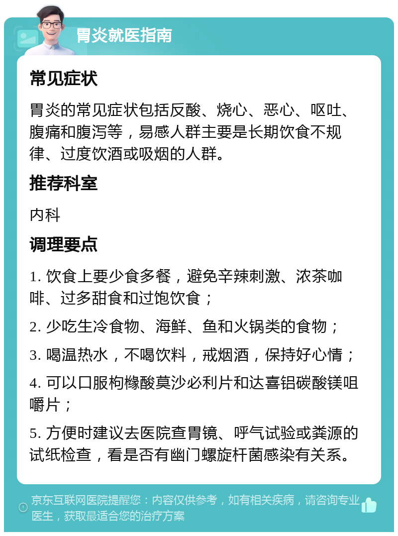 胃炎就医指南 常见症状 胃炎的常见症状包括反酸、烧心、恶心、呕吐、腹痛和腹泻等，易感人群主要是长期饮食不规律、过度饮酒或吸烟的人群。 推荐科室 内科 调理要点 1. 饮食上要少食多餐，避免辛辣刺激、浓茶咖啡、过多甜食和过饱饮食； 2. 少吃生冷食物、海鲜、鱼和火锅类的食物； 3. 喝温热水，不喝饮料，戒烟酒，保持好心情； 4. 可以口服枸橼酸莫沙必利片和达喜铝碳酸镁咀嚼片； 5. 方便时建议去医院查胃镜、呼气试验或粪源的试纸检查，看是否有幽门螺旋杆菌感染有关系。