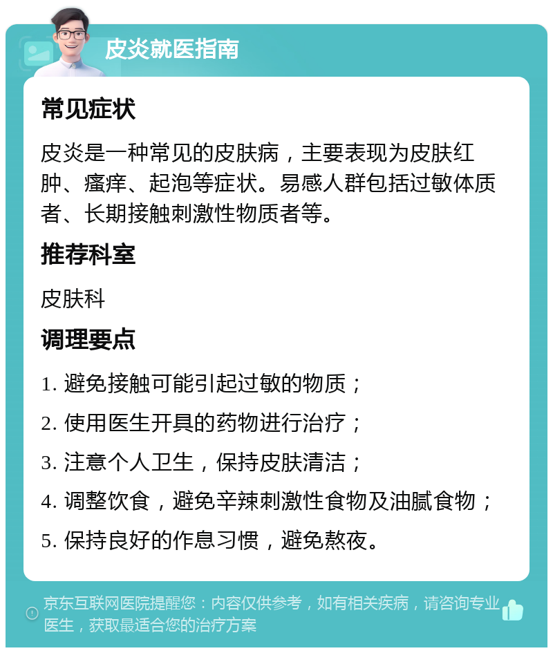 皮炎就医指南 常见症状 皮炎是一种常见的皮肤病，主要表现为皮肤红肿、瘙痒、起泡等症状。易感人群包括过敏体质者、长期接触刺激性物质者等。 推荐科室 皮肤科 调理要点 1. 避免接触可能引起过敏的物质； 2. 使用医生开具的药物进行治疗； 3. 注意个人卫生，保持皮肤清洁； 4. 调整饮食，避免辛辣刺激性食物及油腻食物； 5. 保持良好的作息习惯，避免熬夜。