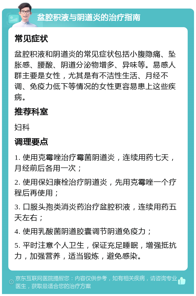 盆腔积液与阴道炎的治疗指南 常见症状 盆腔积液和阴道炎的常见症状包括小腹隐痛、坠胀感、腰酸、阴道分泌物增多、异味等。易感人群主要是女性，尤其是有不洁性生活、月经不调、免疫力低下等情况的女性更容易患上这些疾病。 推荐科室 妇科 调理要点 1. 使用克霉唑治疗霉菌阴道炎，连续用药七天，月经前后各用一次； 2. 使用保妇康栓治疗阴道炎，先用克霉唑一个疗程后再使用； 3. 口服头孢类消炎药治疗盆腔积液，连续用药五天左右； 4. 使用乳酸菌阴道胶囊调节阴道免疫力； 5. 平时注意个人卫生，保证充足睡眠，增强抵抗力，加强营养，适当锻炼，避免感染。