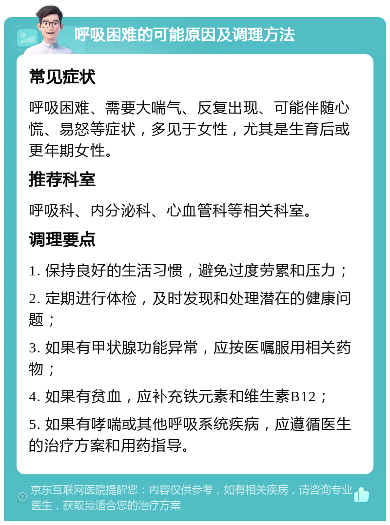 呼吸困难的可能原因及调理方法 常见症状 呼吸困难、需要大喘气、反复出现、可能伴随心慌、易怒等症状，多见于女性，尤其是生育后或更年期女性。 推荐科室 呼吸科、内分泌科、心血管科等相关科室。 调理要点 1. 保持良好的生活习惯，避免过度劳累和压力； 2. 定期进行体检，及时发现和处理潜在的健康问题； 3. 如果有甲状腺功能异常，应按医嘱服用相关药物； 4. 如果有贫血，应补充铁元素和维生素B12； 5. 如果有哮喘或其他呼吸系统疾病，应遵循医生的治疗方案和用药指导。