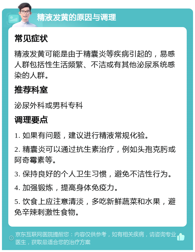 精液发黄的原因与调理 常见症状 精液发黄可能是由于精囊炎等疾病引起的，易感人群包括性生活频繁、不洁或有其他泌尿系统感染的人群。 推荐科室 泌尿外科或男科专科 调理要点 1. 如果有问题，建议进行精液常规化验。 2. 精囊炎可以通过抗生素治疗，例如头孢克肟或阿奇霉素等。 3. 保持良好的个人卫生习惯，避免不洁性行为。 4. 加强锻炼，提高身体免疫力。 5. 饮食上应注意清淡，多吃新鲜蔬菜和水果，避免辛辣刺激性食物。