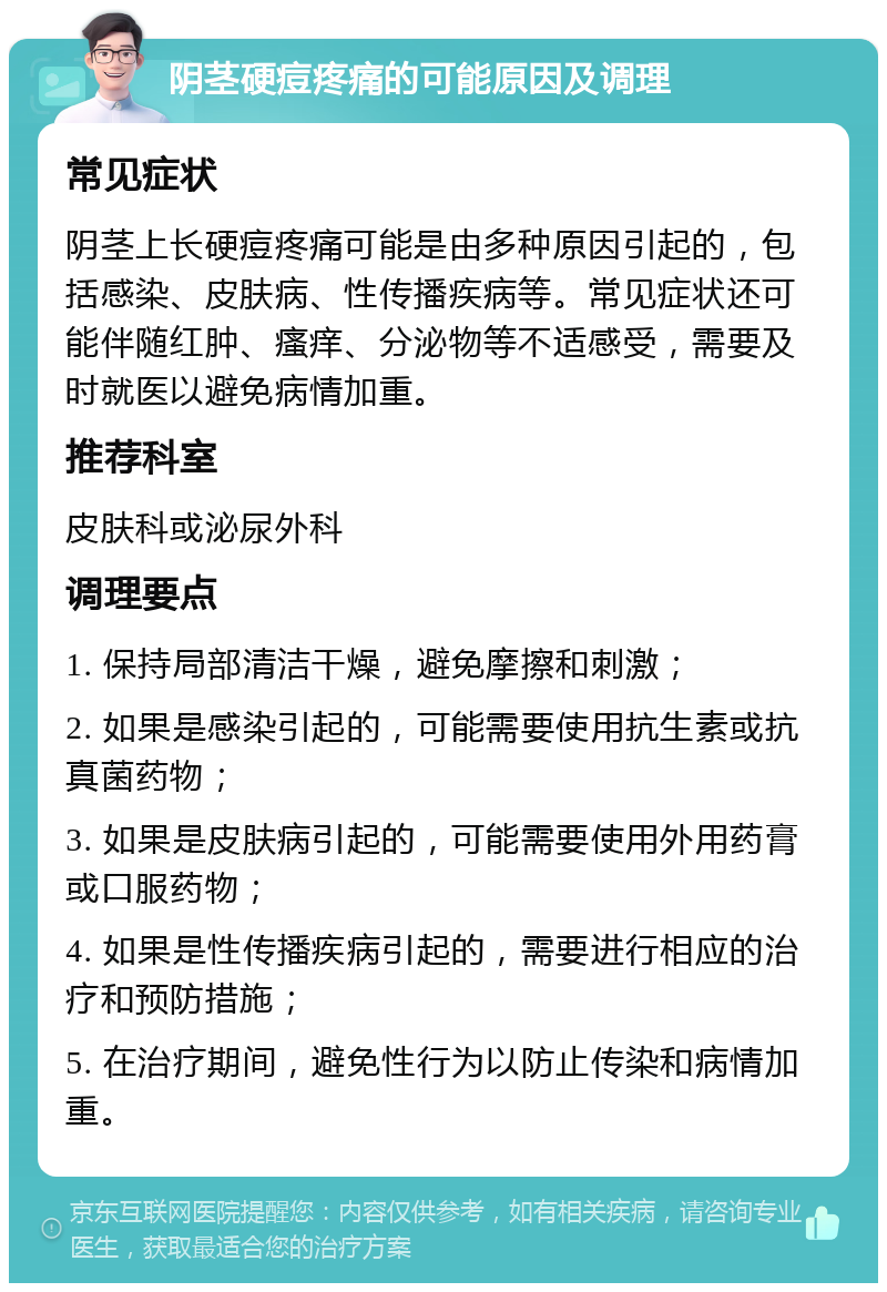 阴茎硬痘疼痛的可能原因及调理 常见症状 阴茎上长硬痘疼痛可能是由多种原因引起的，包括感染、皮肤病、性传播疾病等。常见症状还可能伴随红肿、瘙痒、分泌物等不适感受，需要及时就医以避免病情加重。 推荐科室 皮肤科或泌尿外科 调理要点 1. 保持局部清洁干燥，避免摩擦和刺激； 2. 如果是感染引起的，可能需要使用抗生素或抗真菌药物； 3. 如果是皮肤病引起的，可能需要使用外用药膏或口服药物； 4. 如果是性传播疾病引起的，需要进行相应的治疗和预防措施； 5. 在治疗期间，避免性行为以防止传染和病情加重。