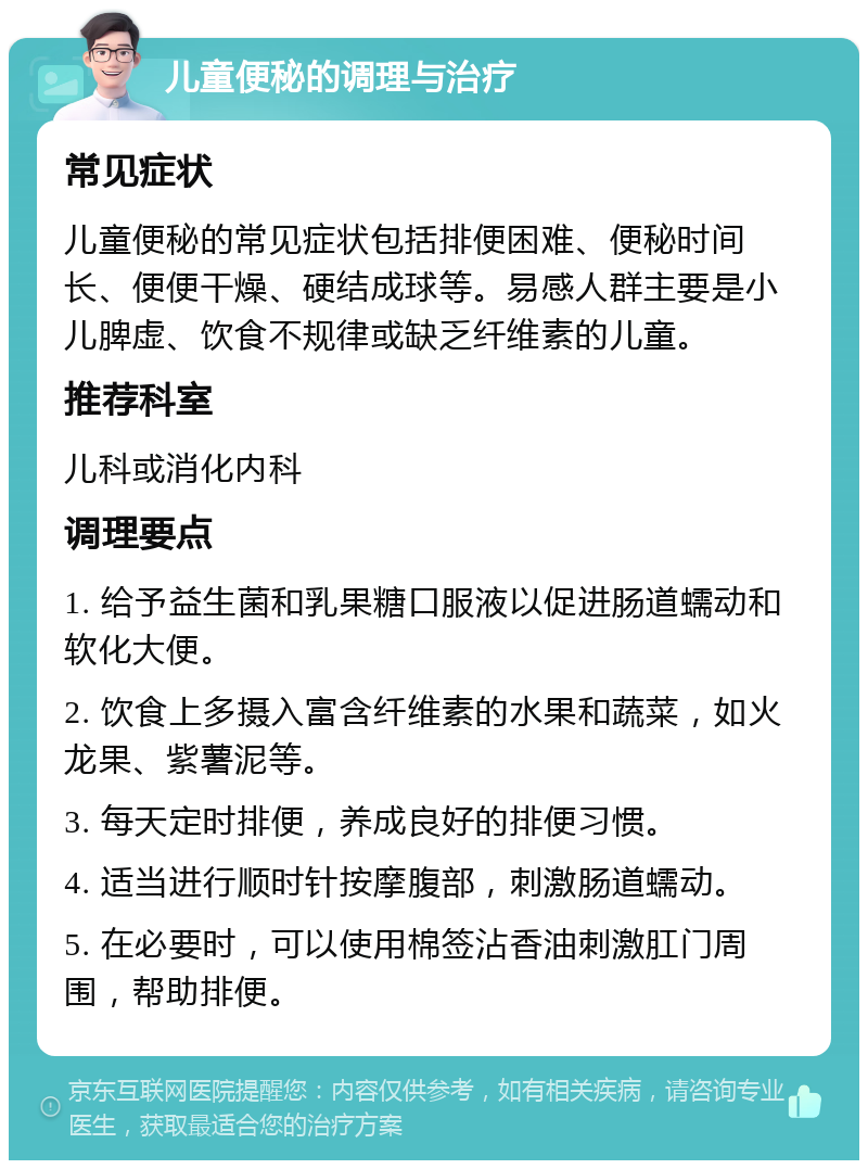 儿童便秘的调理与治疗 常见症状 儿童便秘的常见症状包括排便困难、便秘时间长、便便干燥、硬结成球等。易感人群主要是小儿脾虚、饮食不规律或缺乏纤维素的儿童。 推荐科室 儿科或消化内科 调理要点 1. 给予益生菌和乳果糖口服液以促进肠道蠕动和软化大便。 2. 饮食上多摄入富含纤维素的水果和蔬菜，如火龙果、紫薯泥等。 3. 每天定时排便，养成良好的排便习惯。 4. 适当进行顺时针按摩腹部，刺激肠道蠕动。 5. 在必要时，可以使用棉签沾香油刺激肛门周围，帮助排便。