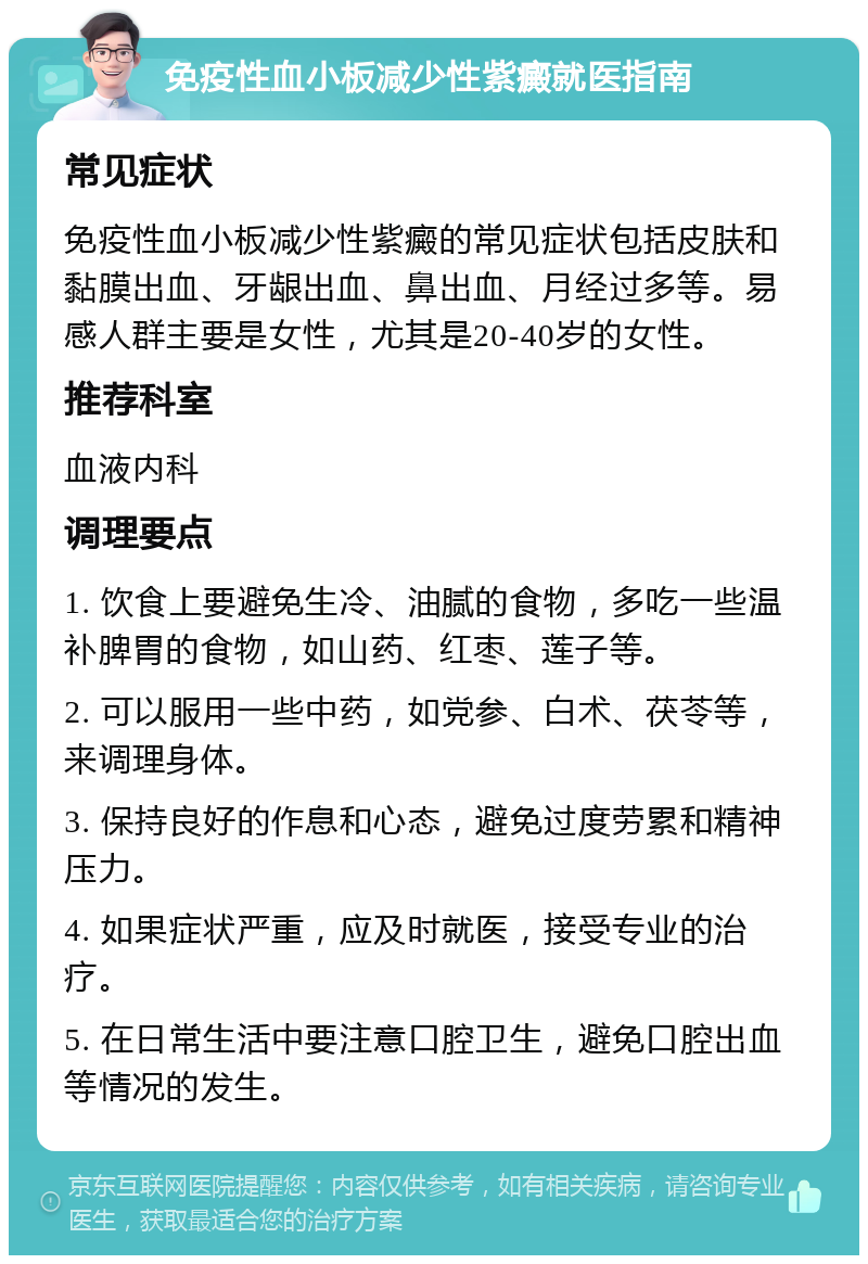 免疫性血小板减少性紫癜就医指南 常见症状 免疫性血小板减少性紫癜的常见症状包括皮肤和黏膜出血、牙龈出血、鼻出血、月经过多等。易感人群主要是女性，尤其是20-40岁的女性。 推荐科室 血液内科 调理要点 1. 饮食上要避免生冷、油腻的食物，多吃一些温补脾胃的食物，如山药、红枣、莲子等。 2. 可以服用一些中药，如党参、白术、茯苓等，来调理身体。 3. 保持良好的作息和心态，避免过度劳累和精神压力。 4. 如果症状严重，应及时就医，接受专业的治疗。 5. 在日常生活中要注意口腔卫生，避免口腔出血等情况的发生。