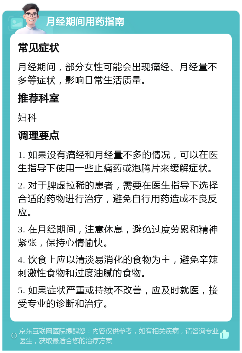 月经期间用药指南 常见症状 月经期间，部分女性可能会出现痛经、月经量不多等症状，影响日常生活质量。 推荐科室 妇科 调理要点 1. 如果没有痛经和月经量不多的情况，可以在医生指导下使用一些止痛药或泡腾片来缓解症状。 2. 对于脾虚拉稀的患者，需要在医生指导下选择合适的药物进行治疗，避免自行用药造成不良反应。 3. 在月经期间，注意休息，避免过度劳累和精神紧张，保持心情愉快。 4. 饮食上应以清淡易消化的食物为主，避免辛辣刺激性食物和过度油腻的食物。 5. 如果症状严重或持续不改善，应及时就医，接受专业的诊断和治疗。