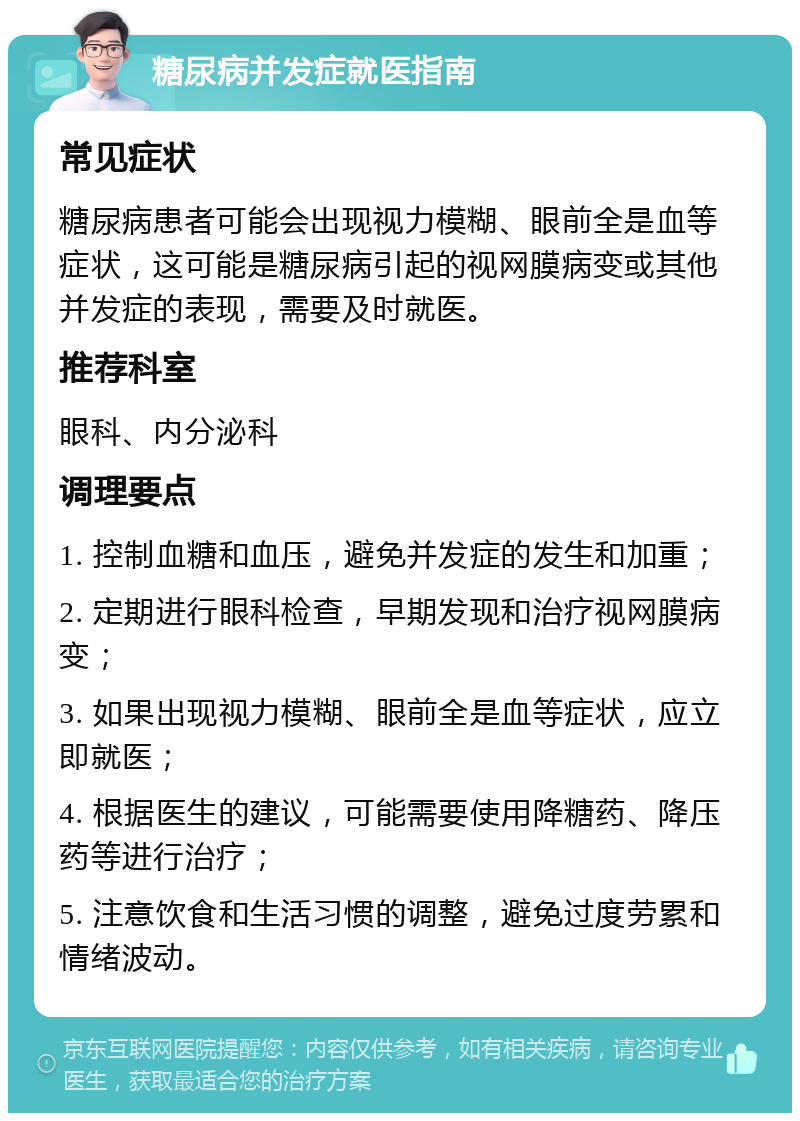 糖尿病并发症就医指南 常见症状 糖尿病患者可能会出现视力模糊、眼前全是血等症状，这可能是糖尿病引起的视网膜病变或其他并发症的表现，需要及时就医。 推荐科室 眼科、内分泌科 调理要点 1. 控制血糖和血压，避免并发症的发生和加重； 2. 定期进行眼科检查，早期发现和治疗视网膜病变； 3. 如果出现视力模糊、眼前全是血等症状，应立即就医； 4. 根据医生的建议，可能需要使用降糖药、降压药等进行治疗； 5. 注意饮食和生活习惯的调整，避免过度劳累和情绪波动。