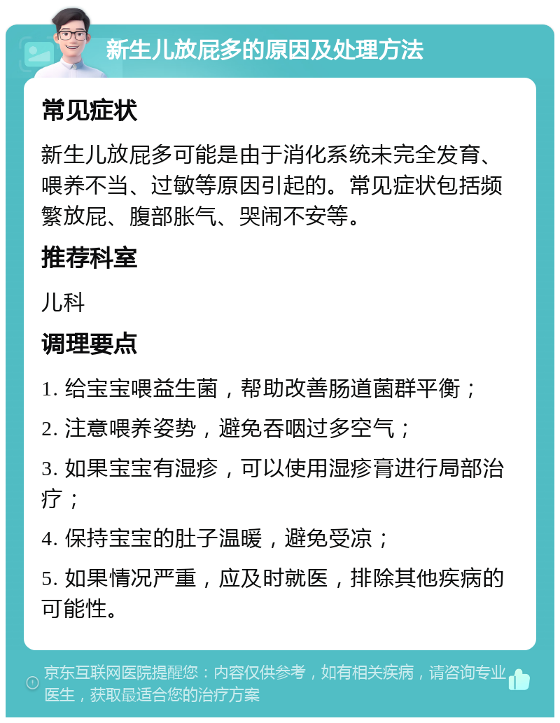 新生儿放屁多的原因及处理方法 常见症状 新生儿放屁多可能是由于消化系统未完全发育、喂养不当、过敏等原因引起的。常见症状包括频繁放屁、腹部胀气、哭闹不安等。 推荐科室 儿科 调理要点 1. 给宝宝喂益生菌，帮助改善肠道菌群平衡； 2. 注意喂养姿势，避免吞咽过多空气； 3. 如果宝宝有湿疹，可以使用湿疹膏进行局部治疗； 4. 保持宝宝的肚子温暖，避免受凉； 5. 如果情况严重，应及时就医，排除其他疾病的可能性。