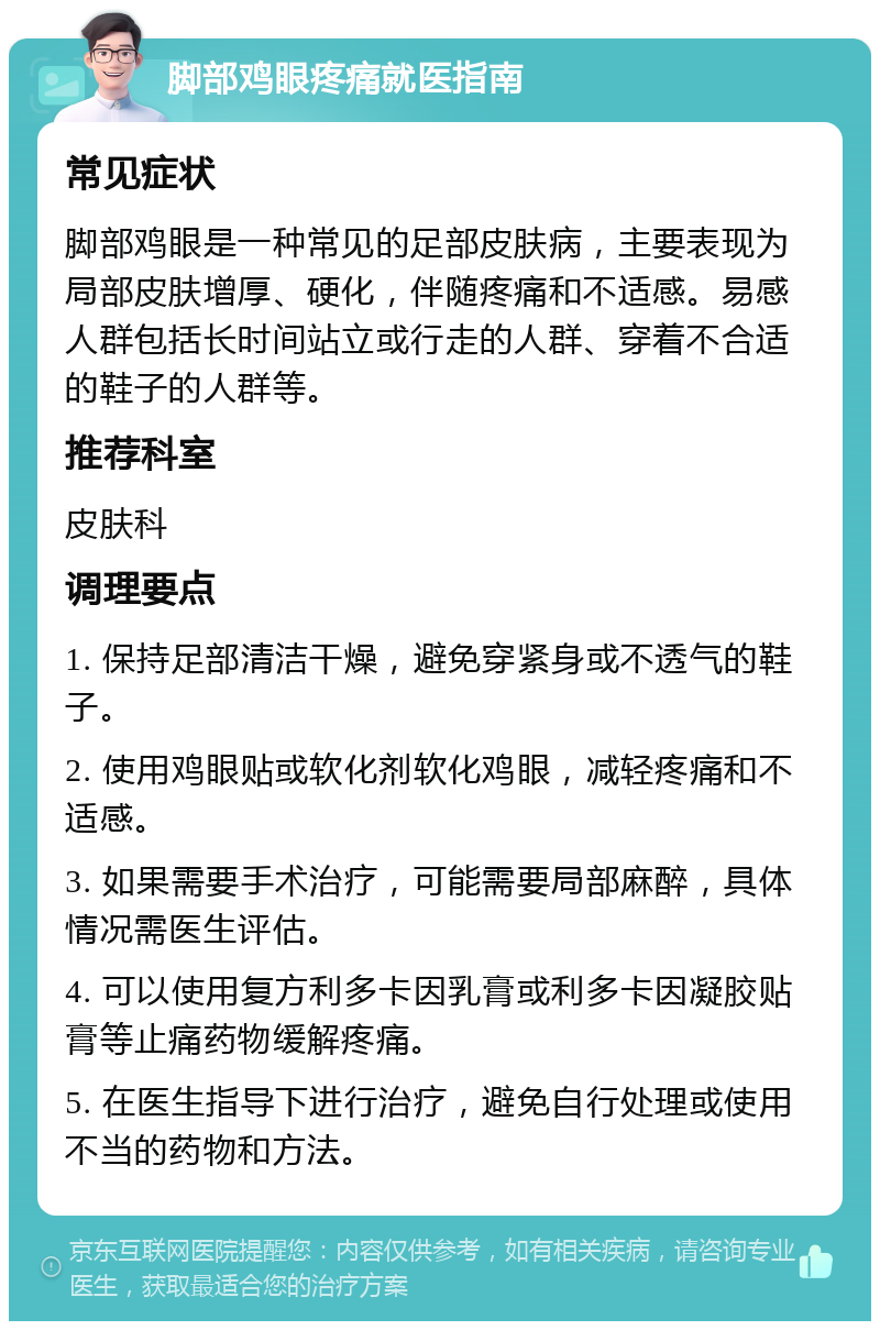 脚部鸡眼疼痛就医指南 常见症状 脚部鸡眼是一种常见的足部皮肤病，主要表现为局部皮肤增厚、硬化，伴随疼痛和不适感。易感人群包括长时间站立或行走的人群、穿着不合适的鞋子的人群等。 推荐科室 皮肤科 调理要点 1. 保持足部清洁干燥，避免穿紧身或不透气的鞋子。 2. 使用鸡眼贴或软化剂软化鸡眼，减轻疼痛和不适感。 3. 如果需要手术治疗，可能需要局部麻醉，具体情况需医生评估。 4. 可以使用复方利多卡因乳膏或利多卡因凝胶贴膏等止痛药物缓解疼痛。 5. 在医生指导下进行治疗，避免自行处理或使用不当的药物和方法。