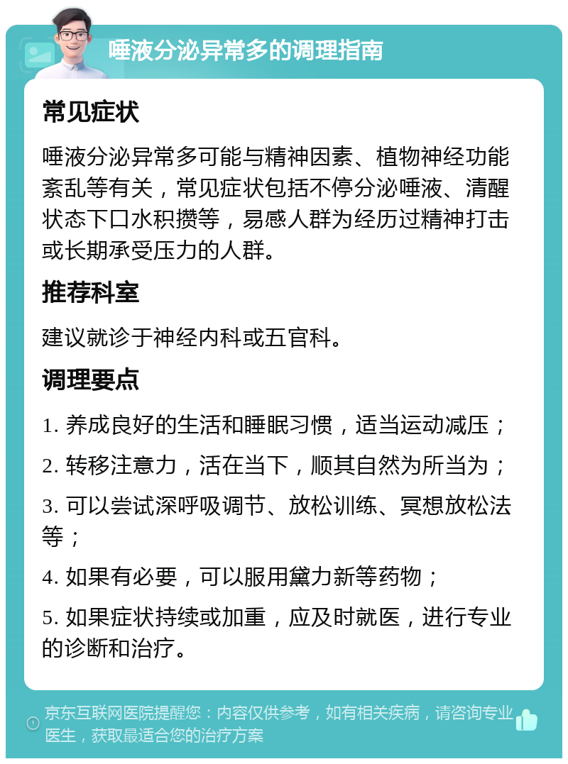 唾液分泌异常多的调理指南 常见症状 唾液分泌异常多可能与精神因素、植物神经功能紊乱等有关，常见症状包括不停分泌唾液、清醒状态下口水积攒等，易感人群为经历过精神打击或长期承受压力的人群。 推荐科室 建议就诊于神经内科或五官科。 调理要点 1. 养成良好的生活和睡眠习惯，适当运动减压； 2. 转移注意力，活在当下，顺其自然为所当为； 3. 可以尝试深呼吸调节、放松训练、冥想放松法等； 4. 如果有必要，可以服用黛力新等药物； 5. 如果症状持续或加重，应及时就医，进行专业的诊断和治疗。