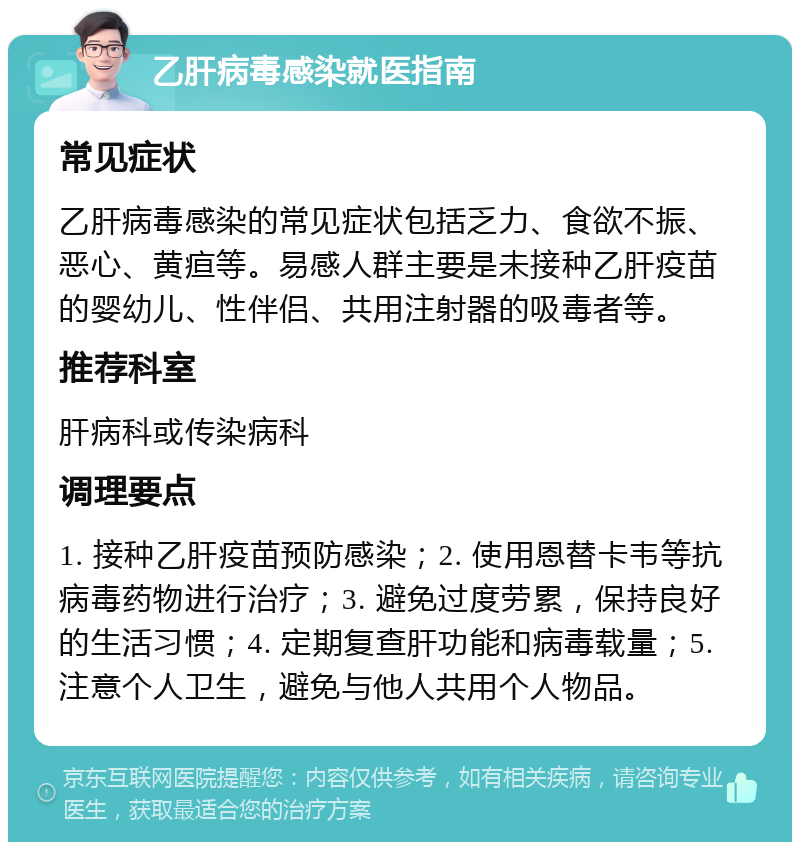 乙肝病毒感染就医指南 常见症状 乙肝病毒感染的常见症状包括乏力、食欲不振、恶心、黄疸等。易感人群主要是未接种乙肝疫苗的婴幼儿、性伴侣、共用注射器的吸毒者等。 推荐科室 肝病科或传染病科 调理要点 1. 接种乙肝疫苗预防感染；2. 使用恩替卡韦等抗病毒药物进行治疗；3. 避免过度劳累，保持良好的生活习惯；4. 定期复查肝功能和病毒载量；5. 注意个人卫生，避免与他人共用个人物品。