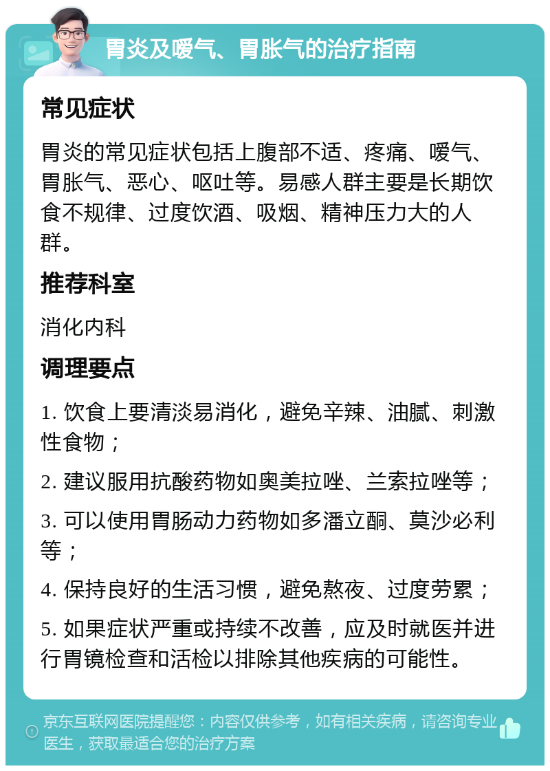 胃炎及嗳气、胃胀气的治疗指南 常见症状 胃炎的常见症状包括上腹部不适、疼痛、嗳气、胃胀气、恶心、呕吐等。易感人群主要是长期饮食不规律、过度饮酒、吸烟、精神压力大的人群。 推荐科室 消化内科 调理要点 1. 饮食上要清淡易消化，避免辛辣、油腻、刺激性食物； 2. 建议服用抗酸药物如奥美拉唑、兰索拉唑等； 3. 可以使用胃肠动力药物如多潘立酮、莫沙必利等； 4. 保持良好的生活习惯，避免熬夜、过度劳累； 5. 如果症状严重或持续不改善，应及时就医并进行胃镜检查和活检以排除其他疾病的可能性。