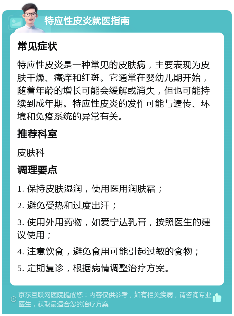 特应性皮炎就医指南 常见症状 特应性皮炎是一种常见的皮肤病，主要表现为皮肤干燥、瘙痒和红斑。它通常在婴幼儿期开始，随着年龄的增长可能会缓解或消失，但也可能持续到成年期。特应性皮炎的发作可能与遗传、环境和免疫系统的异常有关。 推荐科室 皮肤科 调理要点 1. 保持皮肤湿润，使用医用润肤霜； 2. 避免受热和过度出汗； 3. 使用外用药物，如爱宁达乳膏，按照医生的建议使用； 4. 注意饮食，避免食用可能引起过敏的食物； 5. 定期复诊，根据病情调整治疗方案。