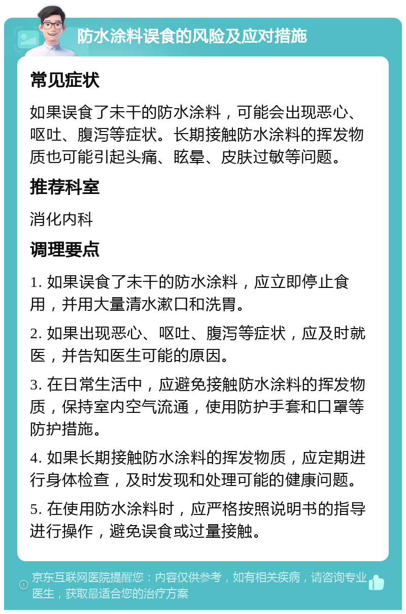 防水涂料误食的风险及应对措施 常见症状 如果误食了未干的防水涂料，可能会出现恶心、呕吐、腹泻等症状。长期接触防水涂料的挥发物质也可能引起头痛、眩晕、皮肤过敏等问题。 推荐科室 消化内科 调理要点 1. 如果误食了未干的防水涂料，应立即停止食用，并用大量清水漱口和洗胃。 2. 如果出现恶心、呕吐、腹泻等症状，应及时就医，并告知医生可能的原因。 3. 在日常生活中，应避免接触防水涂料的挥发物质，保持室内空气流通，使用防护手套和口罩等防护措施。 4. 如果长期接触防水涂料的挥发物质，应定期进行身体检查，及时发现和处理可能的健康问题。 5. 在使用防水涂料时，应严格按照说明书的指导进行操作，避免误食或过量接触。