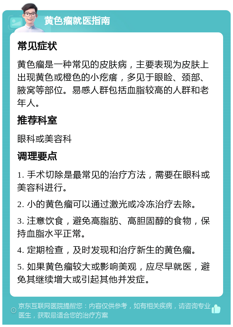 黄色瘤就医指南 常见症状 黄色瘤是一种常见的皮肤病，主要表现为皮肤上出现黄色或橙色的小疙瘩，多见于眼睑、颈部、腋窝等部位。易感人群包括血脂较高的人群和老年人。 推荐科室 眼科或美容科 调理要点 1. 手术切除是最常见的治疗方法，需要在眼科或美容科进行。 2. 小的黄色瘤可以通过激光或冷冻治疗去除。 3. 注意饮食，避免高脂肪、高胆固醇的食物，保持血脂水平正常。 4. 定期检查，及时发现和治疗新生的黄色瘤。 5. 如果黄色瘤较大或影响美观，应尽早就医，避免其继续增大或引起其他并发症。