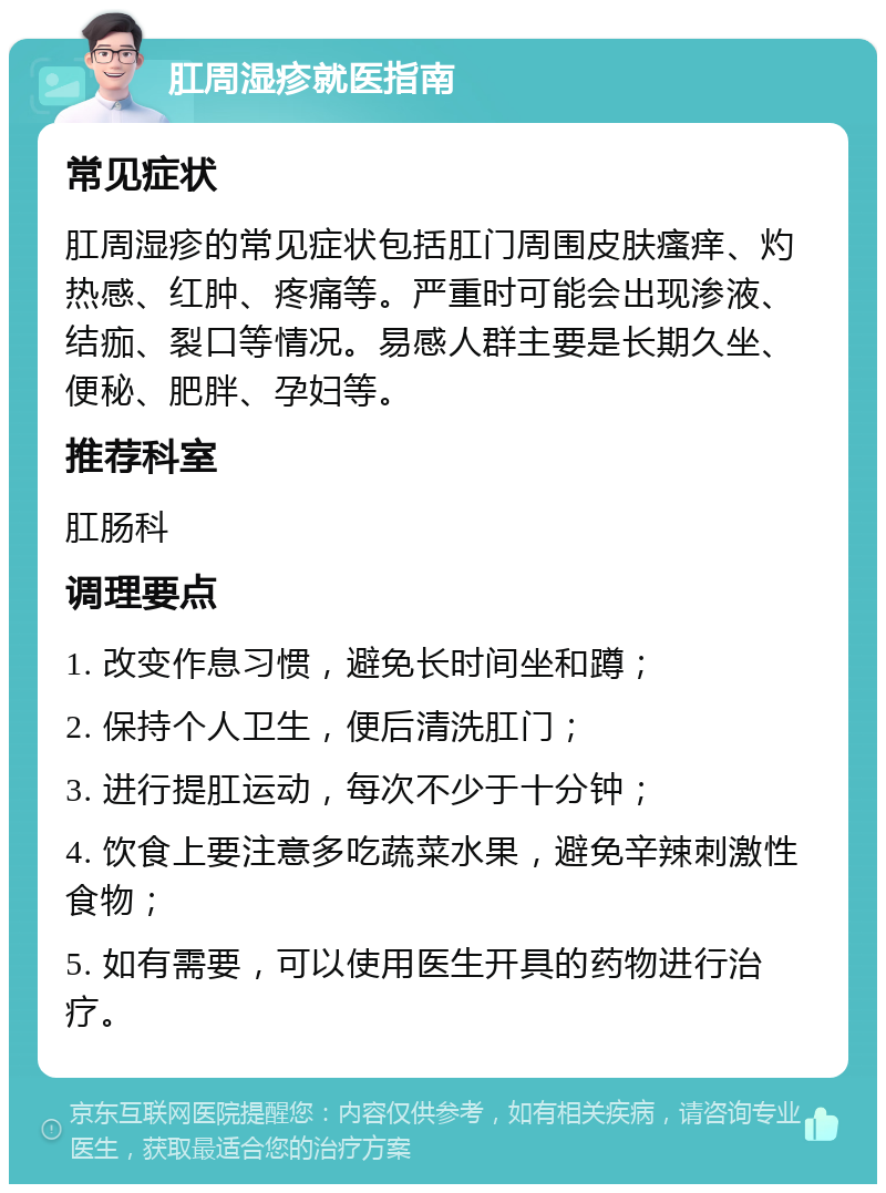 肛周湿疹就医指南 常见症状 肛周湿疹的常见症状包括肛门周围皮肤瘙痒、灼热感、红肿、疼痛等。严重时可能会出现渗液、结痂、裂口等情况。易感人群主要是长期久坐、便秘、肥胖、孕妇等。 推荐科室 肛肠科 调理要点 1. 改变作息习惯，避免长时间坐和蹲； 2. 保持个人卫生，便后清洗肛门； 3. 进行提肛运动，每次不少于十分钟； 4. 饮食上要注意多吃蔬菜水果，避免辛辣刺激性食物； 5. 如有需要，可以使用医生开具的药物进行治疗。