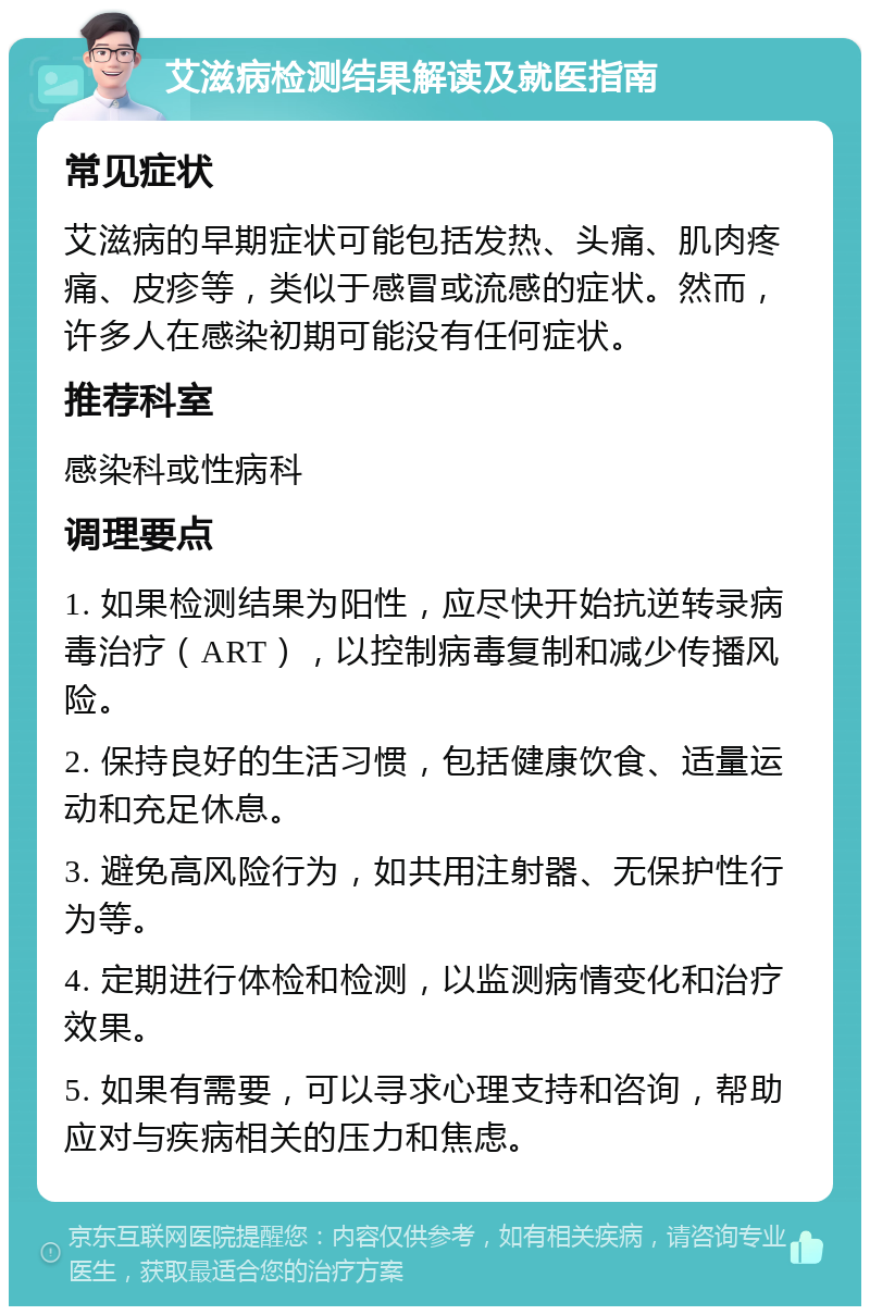 艾滋病检测结果解读及就医指南 常见症状 艾滋病的早期症状可能包括发热、头痛、肌肉疼痛、皮疹等，类似于感冒或流感的症状。然而，许多人在感染初期可能没有任何症状。 推荐科室 感染科或性病科 调理要点 1. 如果检测结果为阳性，应尽快开始抗逆转录病毒治疗（ART），以控制病毒复制和减少传播风险。 2. 保持良好的生活习惯，包括健康饮食、适量运动和充足休息。 3. 避免高风险行为，如共用注射器、无保护性行为等。 4. 定期进行体检和检测，以监测病情变化和治疗效果。 5. 如果有需要，可以寻求心理支持和咨询，帮助应对与疾病相关的压力和焦虑。