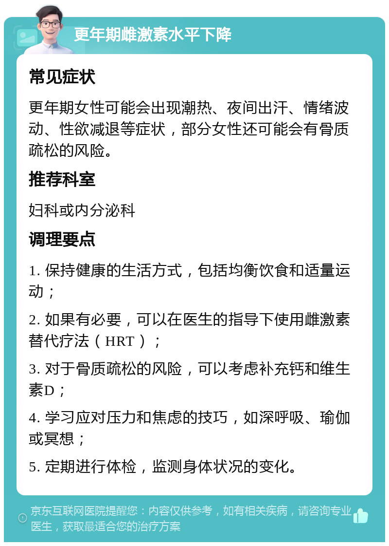 更年期雌激素水平下降 常见症状 更年期女性可能会出现潮热、夜间出汗、情绪波动、性欲减退等症状，部分女性还可能会有骨质疏松的风险。 推荐科室 妇科或内分泌科 调理要点 1. 保持健康的生活方式，包括均衡饮食和适量运动； 2. 如果有必要，可以在医生的指导下使用雌激素替代疗法（HRT）； 3. 对于骨质疏松的风险，可以考虑补充钙和维生素D； 4. 学习应对压力和焦虑的技巧，如深呼吸、瑜伽或冥想； 5. 定期进行体检，监测身体状况的变化。