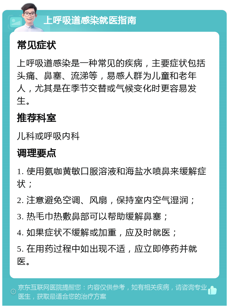 上呼吸道感染就医指南 常见症状 上呼吸道感染是一种常见的疾病，主要症状包括头痛、鼻塞、流涕等，易感人群为儿童和老年人，尤其是在季节交替或气候变化时更容易发生。 推荐科室 儿科或呼吸内科 调理要点 1. 使用氨咖黄敏口服溶液和海盐水喷鼻来缓解症状； 2. 注意避免空调、风扇，保持室内空气湿润； 3. 热毛巾热敷鼻部可以帮助缓解鼻塞； 4. 如果症状不缓解或加重，应及时就医； 5. 在用药过程中如出现不适，应立即停药并就医。