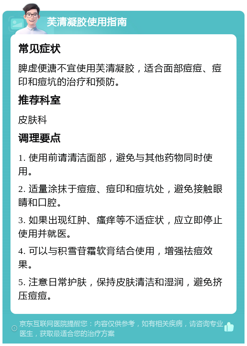 芙清凝胶使用指南 常见症状 脾虚便溏不宜使用芙清凝胶，适合面部痘痘、痘印和痘坑的治疗和预防。 推荐科室 皮肤科 调理要点 1. 使用前请清洁面部，避免与其他药物同时使用。 2. 适量涂抹于痘痘、痘印和痘坑处，避免接触眼睛和口腔。 3. 如果出现红肿、瘙痒等不适症状，应立即停止使用并就医。 4. 可以与积雪苷霜软膏结合使用，增强祛痘效果。 5. 注意日常护肤，保持皮肤清洁和湿润，避免挤压痘痘。