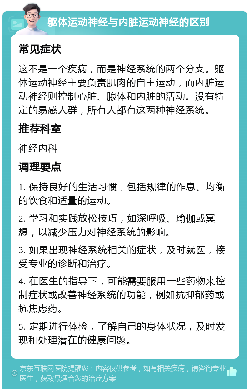 躯体运动神经与内脏运动神经的区别 常见症状 这不是一个疾病，而是神经系统的两个分支。躯体运动神经主要负责肌肉的自主运动，而内脏运动神经则控制心脏、腺体和内脏的活动。没有特定的易感人群，所有人都有这两种神经系统。 推荐科室 神经内科 调理要点 1. 保持良好的生活习惯，包括规律的作息、均衡的饮食和适量的运动。 2. 学习和实践放松技巧，如深呼吸、瑜伽或冥想，以减少压力对神经系统的影响。 3. 如果出现神经系统相关的症状，及时就医，接受专业的诊断和治疗。 4. 在医生的指导下，可能需要服用一些药物来控制症状或改善神经系统的功能，例如抗抑郁药或抗焦虑药。 5. 定期进行体检，了解自己的身体状况，及时发现和处理潜在的健康问题。